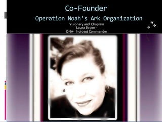 Co-Founder
Operation Noah’s Ark Organization
          Visionary and Chaplain
               Laura Bacon –
         ONA- Incident Commander
 