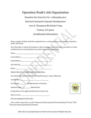 Operation Noah's Ark Organization
                      Donation Fax Form Fax To: 1-(805)484-9017

                      Internal Command Corporate Headquarters

                            1700 E. Thompson Blvd Suite F-693

                                        Ventura, CA 93001

                                    (Confidential Information)


Please complete all fields. Send this completed form or a check or money order payable to Operation
Noah's Ark Charity.

Your information is valued and treated as a donor privilege and all information you submit is strictly
confidential and is not distributed to any other 3ed party or Organization.

Name:_____________________________________________

E-mail address:______________________________________

Street Address:______________________________________

City, State Zip:_______________________________________

Phone:_____________________________________________

.. $35 .. $60 .. $120 .. $360 .. $500 .. $1,000 Other

Your billing information .. Visa .. MasterCard .. American Express .. Discover

Card Number:_________-________-________-________

CCV Number:_________ (3 Digit Number on the back)

Expiration Date:___________ (Month/Year)

Usually three or four digits printed directly on your card.

Name on card:____________________________________

Gift acknowledgement .. Yes .. No

This is a Gift in Honor Of or is a Gift In Memory Of My Loved One: Family Member       Friend    Pet
Honored Veteran Celebrity President



           2001-2012 (c) Copy Right Operation Noah's Ark Corporation All Rights Reserved.
 
