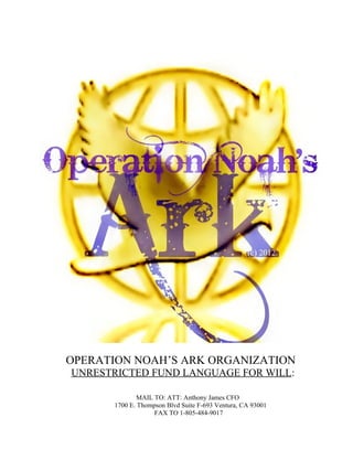 OPERATION NOAH’S ARK ORGANIZATION
UNRESTRICTED FUND LANGUAGE FOR WILL:

              MAIL TO: ATT: Anthony James CFO
      1700 E. Thompson Blvd Suite F-693 Ventura, CA 93001
                   FAX TO 1-805-484-9017
 