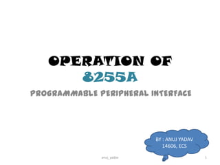 OPERATION OF
8255A
PROGRAMMABLE PERIPHERAL INTERFACE

BY : ANUJ YADAV
14606, ECS
anuj_yadav

1

 