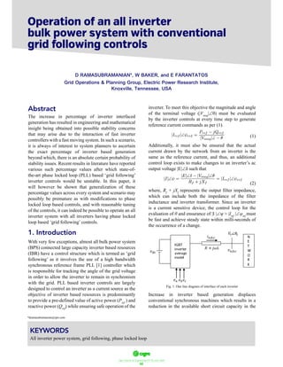 ฀ ฀ ฀ ฀ ฀ ฀ ฀
62
Abstract
The increase in percentage of inverter interfaced
generation has resulted in engineering and mathematical
insight being obtained into possible stability concerns
that may arise due to the interaction of fast inverter
controllers with a fast moving system. In such a scenario,
it is always of interest to system planners to ascertain
the exact percentage of inverter based generation
beyond which, there is an absolute certain probability of
stability issues. Recent results in literature have reported
various such percentage values after which state-of-
the-art phase locked loop (PLL) based ‘grid following’
inverter controls would be unstable. In this paper, it
will however be shown that generalization of these
percentage values across every system and scenario may
possibly be premature as with modifications to phase
locked loop based controls, and with reasonable tuning
of the controls, it can indeed be possible to operate an all
inverter system with all inverters having phase locked
loop based ‘grid following’ controls.
1. Introduction
With very few exceptions, almost all bulk power system
(BPS) connected large capacity inverter based resources
(IBR) have a control structure which is termed as ‘grid
following’ as it involves the use of a high bandwidth
synchronous reference frame PLL [1] controller which
is responsible for tracking the angle of the grid voltage
in order to allow the inverter to remain in synchronism
with the grid. PLL based inverter controls are largely
designed to control an inverter as a current source as the
objective of inverter based resources is predominantly
to provide a pre-defined value of active power (Pref
) and
reactive power (Qref
) while ensuring safe operation of the
inverter. To meet this objective the magnitude and angle
of the terminal voltage (|Vmag
|
by the inverter controls at every time step to generate
reference current commands as per (1).
(1)
Additionally, it must also be ensured that the actual
current drawn by the network from an inverter is the
same as the reference current, and thus, an additional
control loop exists to make changes to an inverter’s ac
output voltage |E| such that
(2)
where, Rf
+ jXf
represents the output filter impedance,
which can include both the impedance of the filter
inductance and inverter transformer. Since an inverter
is a current sensitive device, the control loop for the
evaluation of and ensurance of |I | Iref
| ref
must
be fast and achieve steady state within milli-seconds of
the occurrence of a change.
‫ݒ‬ ‫ݒ‬
݅
ܸ ∠ߠ
ܴ ൅ ݆߱‫ܮ‬
݁ ݁ ݁
Fig. 1. One line diagram of interface of each inverter
Increase in inverter based generation displaces
conventional synchronous machines which results in a
reduction in the available short circuit capacity in the
Operation of an ll nverter
ulk ower ystem with onventional
rid ollowing ontrols
D RAMASUBRAMANIAN*, W BAKER, and E FARANTATOS
Grid Operations & Planning Group, Electric Power Research Institute,
Knoxville, Tennessee, USA
KEYWORDS
All inverter power system, grid following, phase locked loop
*dramasubramanian@epri.com
 