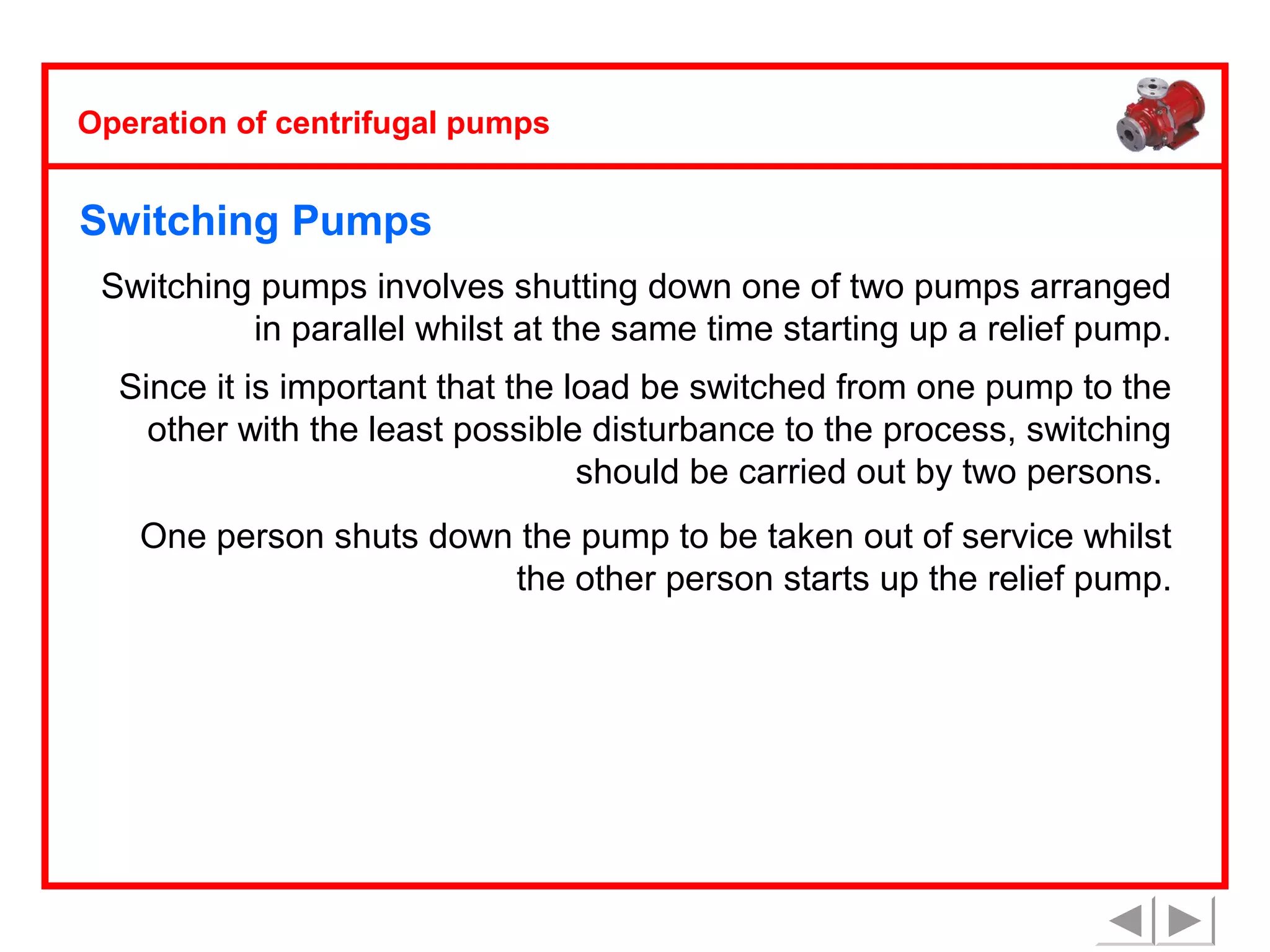 Operation of centrifugal pumps

Switching Pumps
Switching pumps involves shutting down one of two pumps arranged
in parallel whilst at the same time starting up a relief pump.
Since it is important that the load be switched from one pump to the
other with the least possible disturbance to the process, switching
should be carried out by two persons.
One person shuts down the pump to be taken out of service whilst
the other person starts up the relief pump.

 