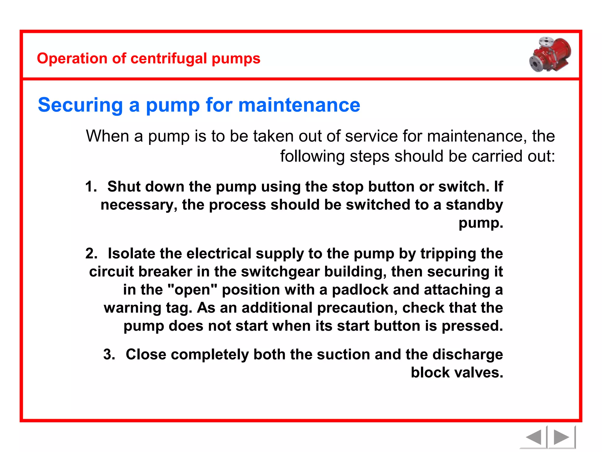 Operation of centrifugal pumps

Securing a pump for maintenance
When a pump is to be taken out of service for maintenance, the
following steps should be carried out:
1. Shut down the pump using the stop button or switch. If
necessary, the process should be switched to a standby
pump.
2. Isolate the electrical supply to the pump by tripping the
circuit breaker in the switchgear building, then securing it
in the "open" position with a padlock and attaching a
warning tag. As an additional precaution, check that the
pump does not start when its start button is pressed.
3. Close completely both the suction and the discharge
block valves.

 