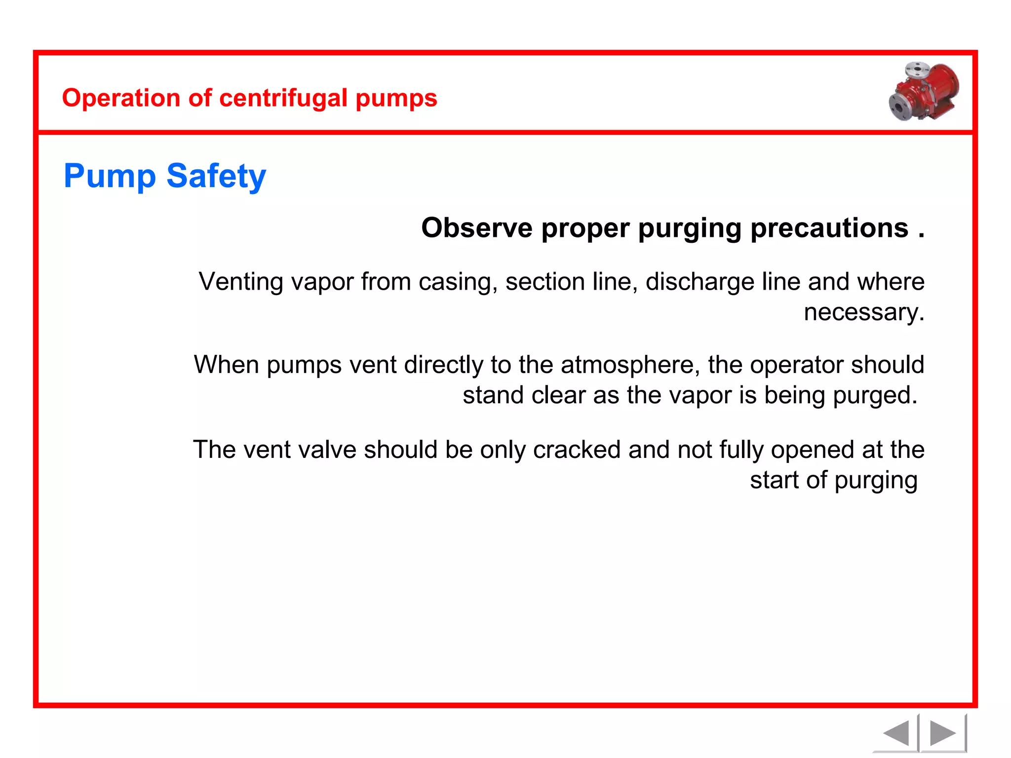 Operation of centrifugal pumps

Pump Safety
Observe proper purging precautions .
Venting vapor from casing, section line, discharge line and where
necessary.
When pumps vent directly to the atmosphere, the operator should
stand clear as the vapor is being purged.
The vent valve should be only cracked and not fully opened at the
start of purging

 