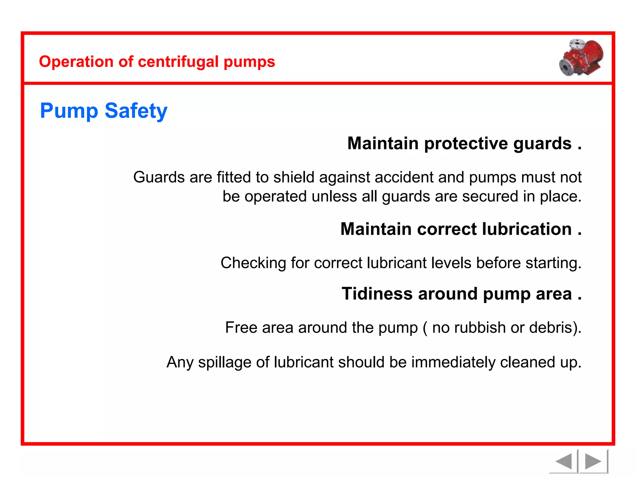 Operation of centrifugal pumps

Pump Safety
Maintain protective guards .
Guards are fitted to shield against accident and pumps must not
be operated unless all guards are secured in place.

Maintain correct lubrication .
Checking for correct lubricant levels before starting.

Tidiness around pump area .
Free area around the pump ( no rubbish or debris).
Any spillage of lubricant should be immediately cleaned up.

 