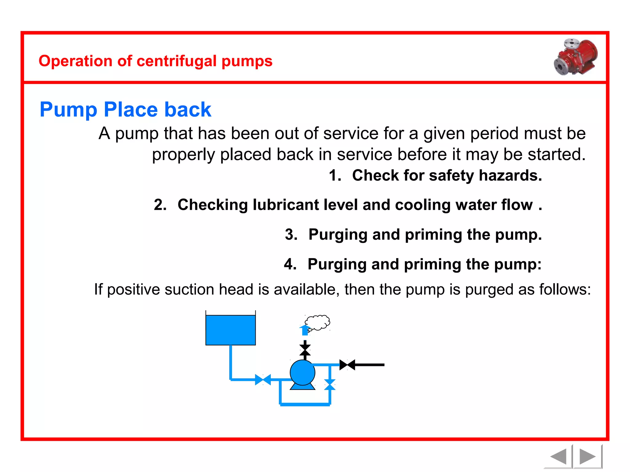 Operation of centrifugal pumps

Pump Place back
A pump that has been out of service for a given period must be
properly placed back in service before it may be started.
1. Check for safety hazards.
2. Checking lubricant level and cooling water flow .
3. Purging and priming the pump.
4. Purging and priming the pump:
If positive suction head is available, then the pump is purged as follows:

 