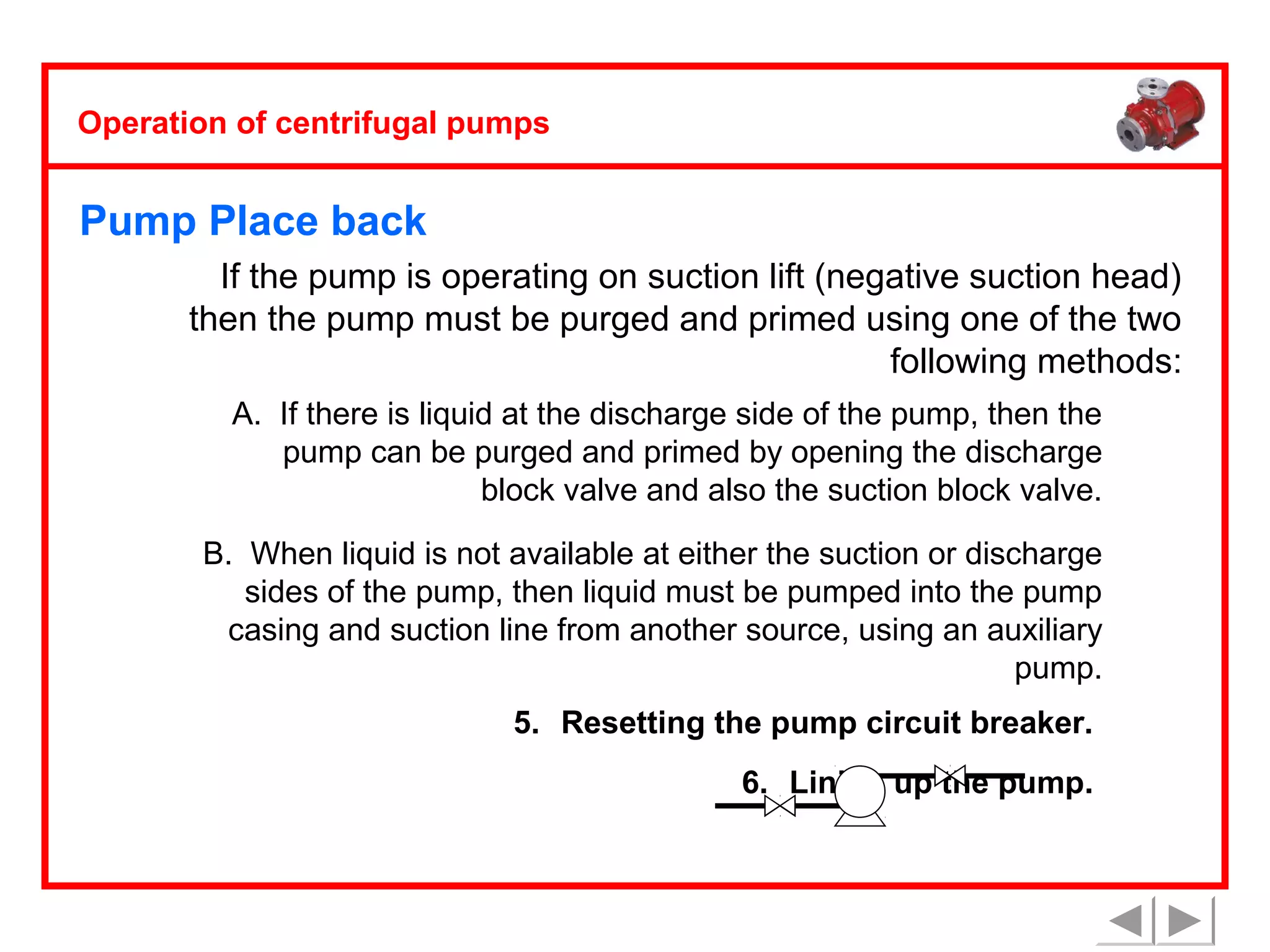 Operation of centrifugal pumps

Pump Place back
If the pump is operating on suction lift (negative suction head)
then the pump must be purged and primed using one of the two
following methods:
A. If there is liquid at the discharge side of the pump, then the
pump can be purged and primed by opening the discharge
block valve and also the suction block valve.
B. When liquid is not available at either the suction or discharge
sides of the pump, then liquid must be pumped into the pump
casing and suction line from another source, using an auxiliary
pump.
5. Resetting the pump circuit breaker.
6. Lining up the pump.

 