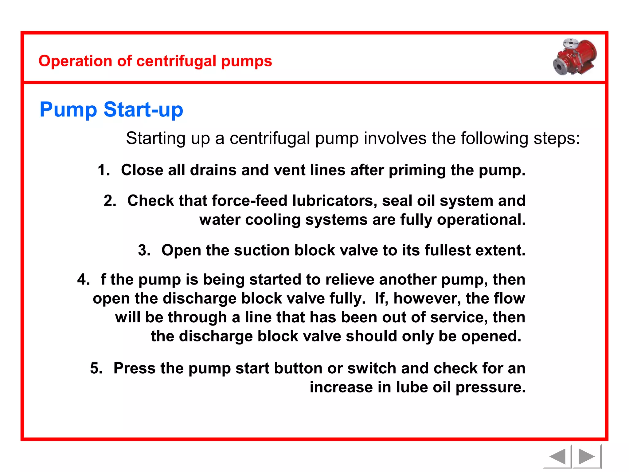 Operation of centrifugal pumps

Pump Start-up
Starting up a centrifugal pump involves the following steps:
1. Close all drains and vent lines after priming the pump.
2. Check that force-feed lubricators, seal oil system and
water cooling systems are fully operational.
3. Open the suction block valve to its fullest extent.
4. f the pump is being started to relieve another pump, then
open the discharge block valve fully. If, however, the flow
will be through a line that has been out of service, then
the discharge block valve should only be opened.
5. Press the pump start button or switch and check for an
increase in lube oil pressure.

 