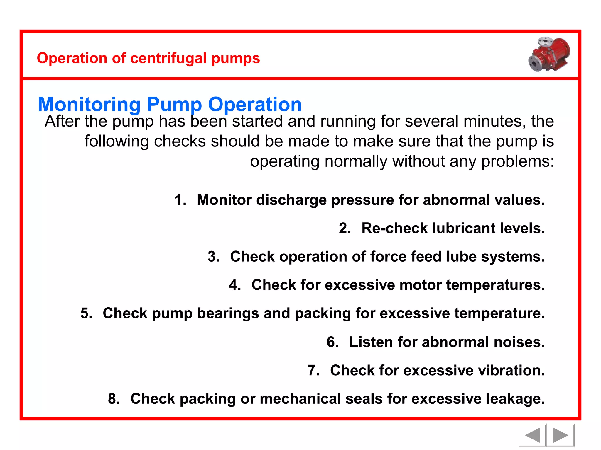 Operation of centrifugal pumps

Monitoring Pump Operation

After the pump has been started and running for several minutes, the
following checks should be made to make sure that the pump is
operating normally without any problems:
1. Monitor discharge pressure for abnormal values.
2. Re-check lubricant levels.
3. Check operation of force feed lube systems.
4. Check for excessive motor temperatures.
5. Check pump bearings and packing for excessive temperature.
6. Listen for abnormal noises.
7. Check for excessive vibration.
8. Check packing or mechanical seals for excessive leakage.

 