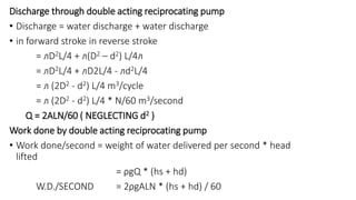 Discharge through double acting reciprocating pump
• Discharge = water discharge + water discharge
• in forward stroke in reverse stroke
= ᴫD2L/4 + ᴫ(D2 – d2) L/4ᴫ
= ᴫD2L/4 + ᴫD2L/4 - ᴫd2L/4
= ᴫ (2D2 - d2) L/4 m3/cycle
= ᴫ (2D2 - d2) L/4 * N/60 m3/second
Q = 2ALN/60 ( NEGLECTING d2 )
Work done by double acting reciprocating pump
• Work done/second = weight of water delivered per second * head
lifted
= ρgQ * (hs + hd)
W.D./SECOND = 2ρgALN * (hs + hd) / 60
 