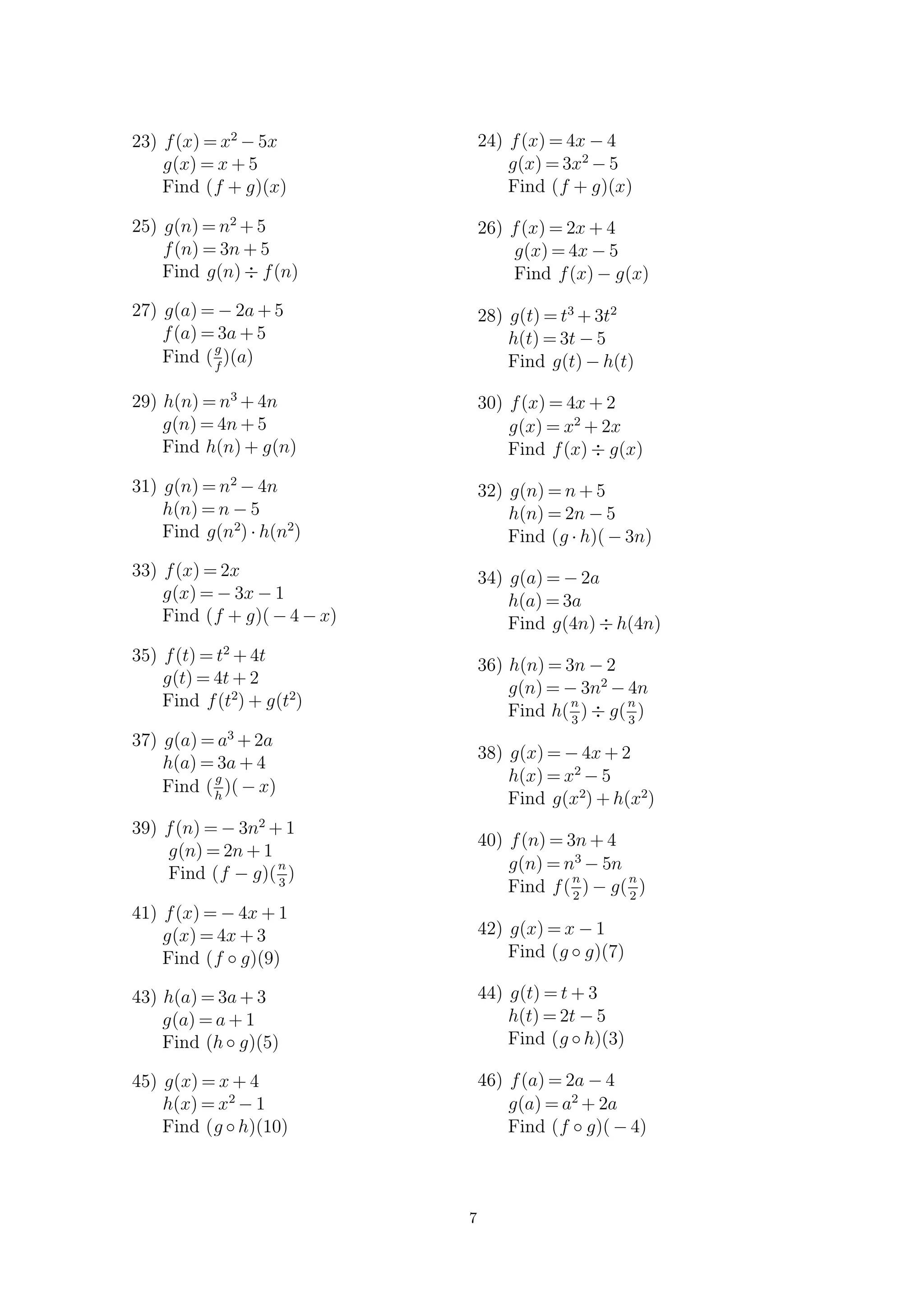 23) f(x) = x2
− 5x
g(x) = x + 5
Find (f + g)(x)
25) g(n) = n2
+ 5
f(n) = 3n + 5
Find g(n) ÷ f(n)
27) g(a) = − 2a + 5
f(a) = 3a + 5
Find (
g
f
)(a)
29) h(n) = n3
+ 4n
g(n) = 4n + 5
Find h(n) + g(n)
31) g(n) = n2
− 4n
h(n) = n − 5
Find g(n2
) · h(n2
)
33) f(x) = 2x
g(x) = − 3x − 1
Find (f + g)( − 4 − x)
35) f(t) = t2
+ 4t
g(t) = 4t + 2
Find f(t2
) + g(t2
)
37) g(a) = a3
+ 2a
h(a) = 3a + 4
Find (
g
h
)( − x)
39) f(n) = − 3n2
+ 1
g(n) = 2n + 1
Find (f − g)(
n
3
)
41) f(x) = − 4x + 1
g(x) = 4x + 3
Find (f ◦ g)(9)
43) h(a) = 3a + 3
g(a) = a + 1
Find (h◦ g)(5)
45) g(x) = x + 4
h(x) = x2
− 1
Find (g ◦ h)(10)
24) f(x) = 4x − 4
g(x) = 3x2
− 5
Find (f + g)(x)
26) f(x) = 2x + 4
g(x) = 4x − 5
Find f(x) − g(x)
28) g(t) = t3
+ 3t2
h(t) = 3t − 5
Find g(t) − h(t)
30) f(x) = 4x + 2
g(x) = x2
+ 2x
Find f(x) ÷ g(x)
32) g(n) = n + 5
h(n) = 2n − 5
Find (g · h)( − 3n)
34) g(a) = − 2a
h(a) = 3a
Find g(4n) ÷ h(4n)
36) h(n) = 3n − 2
g(n) = − 3n2
− 4n
Find h(
n
3
) ÷ g(
n
3
)
38) g(x) = − 4x + 2
h(x) = x2
− 5
Find g(x2
) + h(x2
)
40) f(n) = 3n + 4
g(n) = n3
− 5n
Find f(
n
2
) − g(
n
2
)
42) g(x) = x − 1
Find (g ◦ g)(7)
44) g(t) = t + 3
h(t) = 2t − 5
Find (g ◦ h)(3)
46) f(a) = 2a − 4
g(a) = a2
+ 2a
Find (f ◦ g)( − 4)
7
 