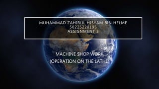 MUHAMMAD ZAHIRUL HISYAM BIN HELME
50225220195
ASSIGNMENT 3
MACHINE SHOP WORK
(OPERATION ON THE LATHE)
 