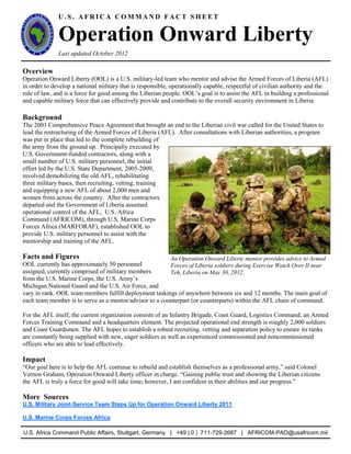 U . S . A F R I C A C O M M A N D F A C T S H E E T
Operation Onward Liberty
Last updated October 2012
Overview
Operation Onward Liberty (OOL) is a U.S. military-led team who mentor and advise the Armed Forces of Liberia (AFL)
in order to develop a national military that is responsible, operationally capable, respectful of civilian authority and the
rule of law, and is a force for good among the Liberian people. OOL’s goal is to assist the AFL in building a professional
and capable military force that can effectively provide and contribute to the overall security environment in Liberia.
Background
The 2003 Comprehensive Peace Agreement that brought an end to the Liberian civil war called for the United States to
lead the restructuring of the Armed Forces of Liberia (AFL). After consultations with Liberian authorities, a program
was put in place that led to the complete rebuilding of
the army from the ground up. Principally executed by
U.S. Government-funded contractors, along with a
small number of U.S. military personnel, the initial
effort led by the U.S. State Department, 2005-2009,
involved demobilizing the old AFL, rehabilitating
three military bases, then recruiting, vetting, training
and equipping a new AFL of about 2,000 men and
women from across the country. After the contractors
departed and the Government of Liberia assumed
operational control of the AFL, U.S. Africa
Command (AFRICOM), through U.S. Marine Corps
Forces Africa (MARFORAF), established OOL to
provide U.S. military personnel to assist with the
mentorship and training of the AFL.
Facts and Figures
OOL currently has approximately 50 personnel
assigned, currently comprised of military members
from the U.S. Marine Corps, the U.S. Army’s
Michigan National Guard and the U.S. Air Force, and
vary in rank. OOL team members fulfill deployment taskings of anywhere between six and 12 months. The main goal of
each team member is to serve as a mentor/advisor to a counterpart (or counterparts) within the AFL chain of command.
For the AFL itself, the current organization consists of an Infantry Brigade, Coast Guard, Logistics Command, an Armed
Forces Training Command and a headquarters element. The projected operational end strength is roughly 2,000 soldiers
and Coast Guardsmen. The AFL hopes to establish a robust recruiting, vetting and separation policy to ensure its ranks
are constantly being supplied with new, eager soldiers as well as experienced commissioned and noncommissioned
officers who are able to lead effectively.
Impact
“Our goal here is to help the AFL continue to rebuild and establish themselves as a professional army,” said Colonel
Vernon Graham, Operation Onward Liberty officer in charge. “Gaining public trust and showing the Liberian citizens
the AFL is truly a force for good will take time; however, I am confident in their abilities and our progress.”
More Sources
U.S. Military Joint-Service Team Steps Up for Operation Onward Liberty 2011
U.S. Marine Corps Forces Africa
U.S. Africa Command Public Affairs, Stuttgart, Germany | +49 ( 0 ) 711-729-2687 | AFRICOM-PAO@usafricom.mil
An Operation Onward Liberty mentor provides advice to Armed
Forces of Liberia soldiers during Exercise Watch Over II near
Teh, Liberia on May 30, 2012.
 