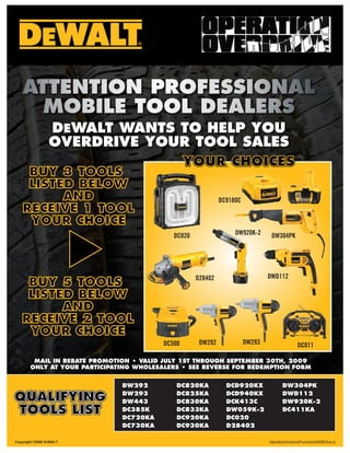 DEWALT WANTS TO HELP YOU
                 OVERDRIVE YOUR TOOL SALES
                              YOUR CHOICES
    BUY 3 TOOLS
    LISTED BELOW
         AND                                                 DC9180C
   RECEIVE 1 TOOL
    YOUR CHOICE
                                            DC020                 DW920K-2      DW304PK




                                                    D28402                     DWD112
    BUY 5 TOOLS
    LISTED BELOW
         AND
   RECEIVE 2 TOOL
    YOUR CHOICE
                                         DC500       DW292             DW293                   DC011

        MAIL IN REBATE PROMOTION • VALID JULY 1ST THROUGH SEPTEMBER 30TH, 2009
       ONLY AT YOUR PARTICIPATING WHOLESALERS • SEE REVERSE FOR REDEMPTION FORM


                              DW292          DC820KA           DCD920KX               DW304PK

QUALIFYING                    DW293
                              DW443
                                             DC825KA
                                             DC830KA
                                                               DCD940KX
                                                               DCK413C
                                                                                      DWD112
                                                                                      DW920K-2
TOOLS LIST                    DC385K
                              DC720KA
                                             DC833KA
                                             DC920KA
                                                               DW059K-2
                                                               DC020
                                                                                      DC411KA

                              DC730KA        DC930KA           D28402

Copyright ©2009 DEWALT                                                         OperationOverdrivePromotion0409CHsw.ai
 