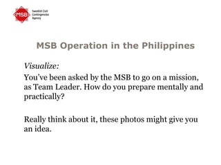MSB Operation in the Philippines
Visualize:
You’ve been asked by the MSB to go on a mission,
as Team Leader. How do you prepare mentally and
practically?
Really think about it, these photos might give you
an idea.
 