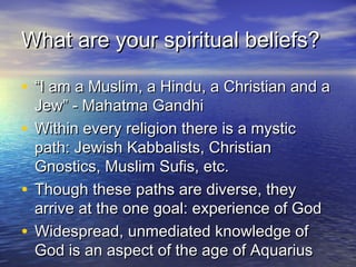 What are your spiritual beliefs?

• “I am a Muslim, a Hindu, a Christian and a
  Jew” - Mahatma Gandhi
• Within every religion there is a mystic
  path: Jewish Kabbalists, Christian
  Gnostics, Muslim Sufis, etc.
• Though these paths are diverse, they
  arrive at the one goal: experience of God
• Widespread, unmediated knowledge of
  God is an aspect of the age of Aquarius
 