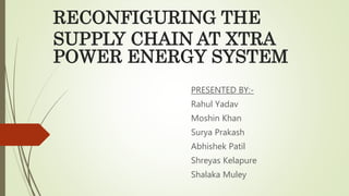 RECONFIGURING THE
SUPPLY CHAIN AT XTRA
POWER ENERGY SYSTEM
PRESENTED BY:-
Rahul Yadav
Moshin Khan
Surya Prakash
Abhishek Patil
Shreyas Kelapure
Shalaka Muley
 