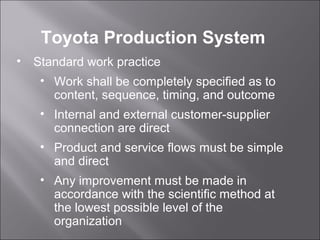 • Standard work practice
• Work shall be completely specified as to
content, sequence, timing, and outcome
• Internal and external customer-supplier
connection are direct
• Product and service flows must be simple
and direct
• Any improvement must be made in
accordance with the scientific method at
the lowest possible level of the
organization
Toyota Production System
 