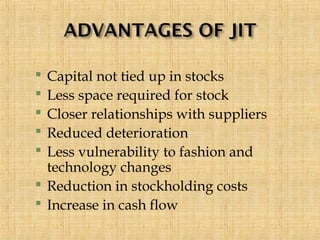  Capital not tied up in stocks
 Less space required for stock
 Closer relationships with suppliers
 Reduced deterioration
 Less vulnerability to fashion and
technology changes
 Reduction in stockholding costs
 Increase in cash flow
 
