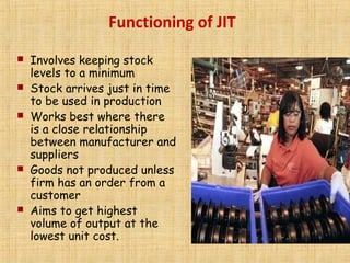  Involves keeping stock
levels to a minimum
 Stock arrives just in time
to be used in production
 Works best where there
is a close relationship
between manufacturer and
suppliers
 Goods not produced unless
firm has an order from a
customer
 Aims to get highest
volume of output at the
lowest unit cost.
Functioning of JIT
 