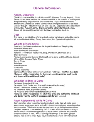 General Information

Arrival / Departure
Check in for camp will be from 4:00 pm until 5:00 pm on Sunday, August 1, 2010.
Please do not arrive early as the counselors will be in the process of making sure
things are ready for your arrival prior to this time. If you need to arrive at a
different time, please call and let us know what arrangements need to be made
Monday through Friday from 9:00 am until 4:00 pm. Departure will be at 9:00 am
on Saturday, August 7, 2010. It is important to adhere to this schedule.
Dinner will be served to campers on Sunday evening after check in.

Cost
This camp is provided free of charge to all eligible participants and will be paid in
full by the National Military Family Association, Inc. Operation Purple Camp.

What to Bring to Camp
Fitted and Flat Sheet with Blanket for Single Size Bed or a Sleeping Bag
Pillow with Pillowcase
5 to 6 Towels and Washcloths
Toiletries (Toothbrush, Toothpaste, Soap, Deodorant, Shampoo, etc.)
2 to 3 Swimsuits
Plenty of Appropriate Summer Clothing (T-shirts, Long and Short Pants, Jacket)
1 Pair of Old Shoes or Water Shoes
Tennis Shoes
Rain Gear
Insect Repellant
Sunscreen
Camera (Optional)
Spending Money (Just for Souvenirs While on Field Trips – No More than $25)
(Campers will be responsible for their own spending money as all meals
and tickets will be paid for already.)

What Not to Bring to Camp
Excessive Amounts of Money
Excessive Food, Drinks, and Snacks (Snacks will be Provided)
Radios, Televisions, Stereos, Cell Phones, etc.
No Expensive Items, Especially Jewelry
No Weapons or Controlled Substances of Any Kind
(Campers will be responsible for what they bring and neither the 4-H Rural
Life Center nor the staff will be responsible for any losses.)

Room Assignments While At Camp
Each room has either two or four single size bunk beds. We will make room
assignments as campers arrive and will try to accommodate any request possible
for roommates. This is also something that can change during the week at the
camper’s requests, or as needed by staff if curfews are not adhered to at night.
Please attach a note to the application to let us know if you have a roommate
preference ahead of time. Also, if coming with siblings of the same gender,
attach a note to let us know if you would like to share a room with them or not.
 