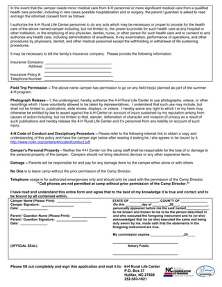 In the event that the camper needs minor medical care from 4-H personnel or more significant medical care from a qualified
health care provider, including in rare cases possible hospitalization and or surgery, the parent / guardian is asked to read
and sign the informed consent form as follows:

I authorize the 4-H Rural Life Center personnel to do any acts which may be necessary or proper to provide for the health
care of the above named camper including, but not limited to, the power to provide for such health care at any hospital or
other institution, or the employing of any physician, dentist, nurse, or other person for such health care and to consent to and
authorize any health care, including administration of anesthesia, X-ray examination, performance of operations, and other
procedures by physicians, dentist, and other medical personnel except the withholding or withdrawal of life sustaining
procedures.

It may be necessary to bill the family’s insurance company. Please provide the following information:

Insurance Company: _________________________________
          Address: _________________________________
                    _________________________________
Insurance Policy #: __________________________________
Telephone Number: __________________________________

Field Trip Permission – The above name camper has permission to go on any field trip(s) planned as part of the summer
4-H program.

Photograph Release – I, the undersigned, hereby authorize the 4-H Rural Life Center to use photographs, videos, or other
recordings which I have voluntarily allowed to be taken by representatives. I understand that such use may include, but
shall not be limited to, publications, slide shows, displays, or videos. I hereby waive any right to which I or my heirs may
otherwise be entitled by law to assert against the 4-H Center on account of injury sustained by my reputation arising from
causes of action including, but not limited to libel, slander, defamation of character and invasion of privacy as a result of
such publications and hereby release the 4-H Rural Life Center and it’s personnel from any liability on account of such
injury.

4-H Code of Conduct and Disciplinary Procedure – Please refer to the following internet link to obtain a copy and
understanding of this policy and have the camper sign below after reading it stating he / she agrees to be bound by it.
http://www.nc4h.org/centers/4hcodeofconduct.pdf

Camper’s Personal Property – Neither the 4-H Center nor the camp staff shall be responsible for the loss of or damage to
the personal property of the camper. Campers should not bring electronic devices or any other expensive items.

Damage – Parents will be responsible for and pay for any damage done by the camper either alone or with others.

No One is to leave camp without the prior permission of the Camp Director.

Telephone usage is for authorized emergencies only and should only be used with the permission of the Camp Director.
              **Cell phones are not permitted at camp without prior permission of the Camp Director.**

I have read and understand this entire form and agree that to the best of my knowledge it is true and correct and to
be bound by all contained within.
Camper Name (Please Print): ___________________                  STATE OF ________________, COUNTY OF _______________
Camper Signature: __________________                             On this _________day of _________,20___, _______________,
Date: _______________                                            personally appeared before me the said named,____________,
                                                                 to me known and known to me to be the person described in
Parent / Guardian Name (Please Print): ___________________       and who executed the foregoing instrument and he (or she)
Parent / Guardian Signature: _________________                   acknowledged that he (or she) executed the same and being
Date: _______________                                            duly sworn by me, made oath that the statements in the
                                                                 foregoing instrument are true.

                                                                 My commission expires __________________,20____

                                                                 ____________________________________
(OFFICIAL SEAL)                                                          Notary Public

                                                                 ____________________________________



Please fill out completely and sign this application and mail it to: 4-H Rural Life Center
                                                                     P.O. Box 37
                                                                     Halifax, NC 27839
                                                                     252-583-1821
 