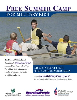 FREE SUMMER CAMP
       FOR MILITARY KIDS




    The National Military Family
    Association’s Operation Purple®
    camps offer a free week of fun
    for military kids with parents                     SIGN UP TO ATTEND
    who have been, are currently,                      THE CAMP IN YOUR AREA.
    or will be deployed.
                                                      Visit   www.MilitaryFamily.org
Camp Location:             Dates:                for registration information, locations, and dates.
   4-H Rural Life Center   August 1 - 7, 2010
   Halifax, NC             Ages While At Camp:
                              Ages 10 - 15 Co-ed


                                                                                           ®


                                   A program of the National Military Family Association
 