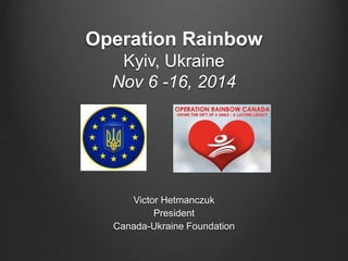 Operation Rainbow 
Kyiv, Ukraine 
Nov 6 -16, 2014 
Victor Hetmanczuk 
President 
Canada-Ukraine Foundation 
 
