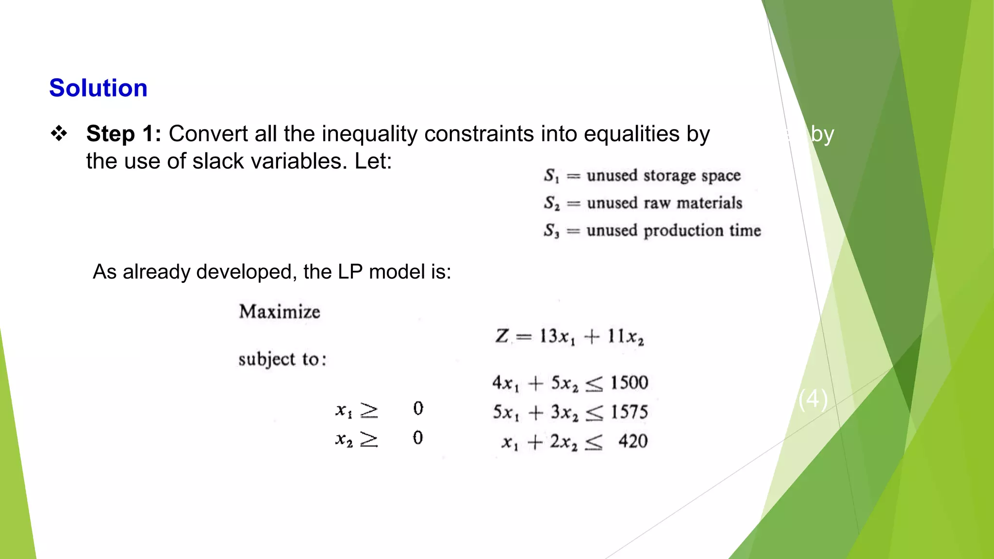  Step 1: Convert all the inequality constraints into equalities by
the use of slack variables. Let:
As already developed, the LP model is:
…..Eq (4)
 Step 1: Convert all the inequality constraints into equalities by
the use of slack variables. Let:
Solution
As already developed, the LP model is:
 
