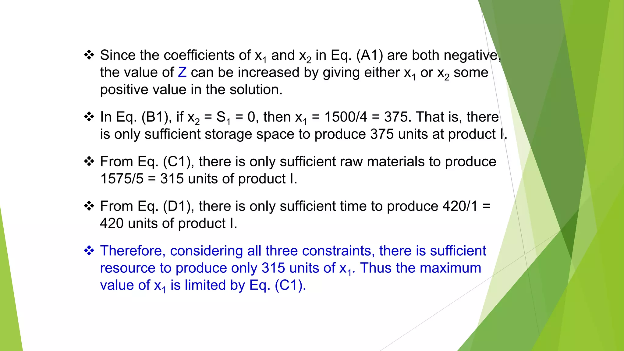 Since the coefficients of x1 and x2 in Eq. (A1) are both negative,
the value of Z can be increased by giving either x1 or x2 some
positive value in the solution.
 In Eq. (B1), if x2 = S1 = 0, then x1 = 1500/4 = 375. That is, there
is only sufficient storage space to produce 375 units at product I.
 From Eq. (C1), there is only sufficient raw materials to produce
1575/5 = 315 units of product I.
 From Eq. (D1), there is only sufficient time to produce 420/1 =
420 units of product I.
 Therefore, considering all three constraints, there is sufficient
resource to produce only 315 units of x1. Thus the maximum
value of x1 is limited by Eq. (C1).
 