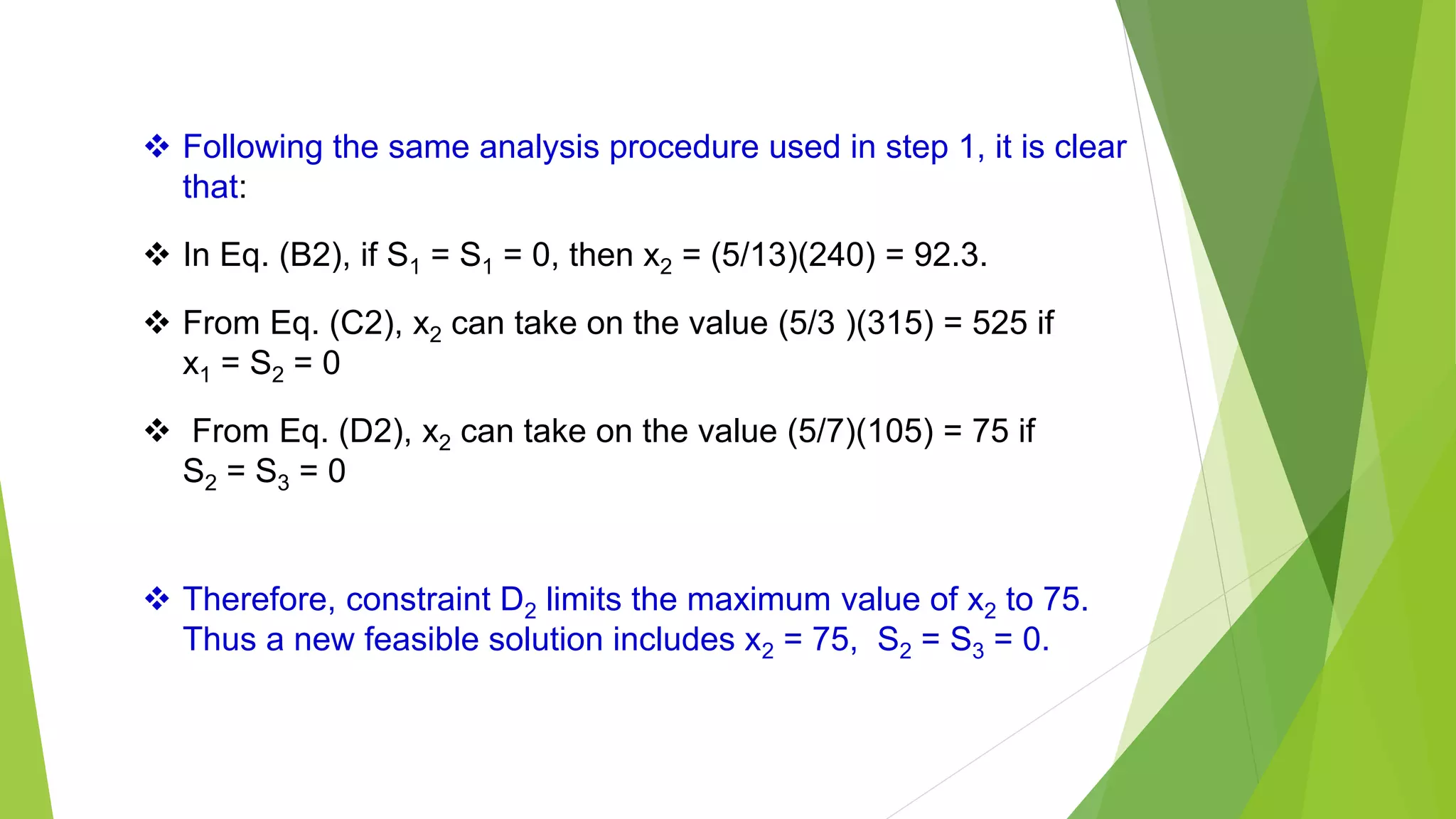  Following the same analysis procedure used in step 1, it is clear
that:
 In Eq. (B2), if S1 = S1 = 0, then x2 = (5/13)(240) = 92.3.
 From Eq. (C2), x2 can take on the value (5/3 )(315) = 525 if
x1 = S2 = 0
 From Eq. (D2), x2 can take on the value (5/7)(105) = 75 if
S2 = S3 = 0
 Therefore, constraint D2 limits the maximum value of x2 to 75.
Thus a new feasible solution includes x2 = 75, S2 = S3 = 0.
 