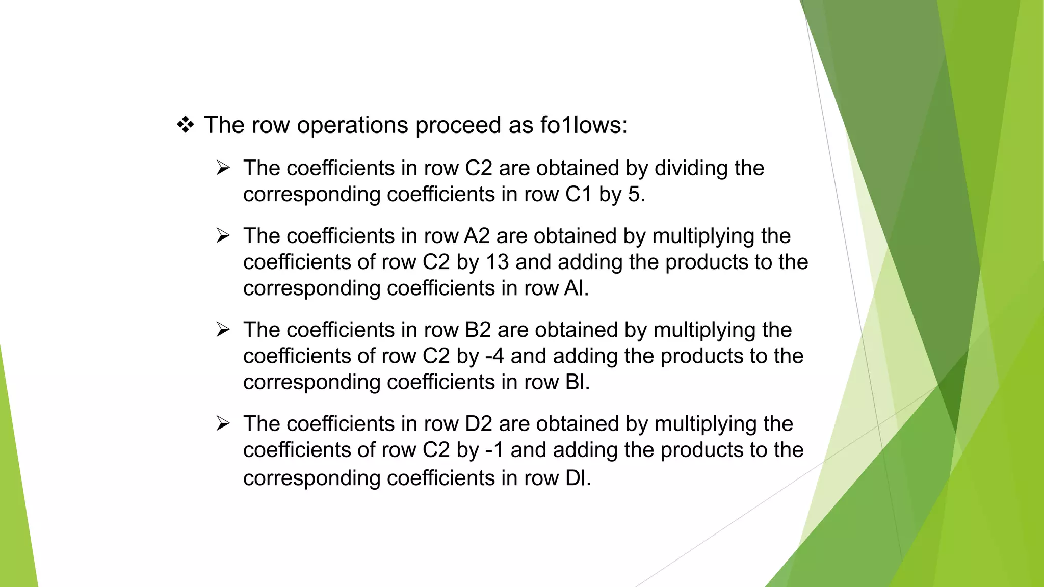  The row operations proceed as fo1lows:
 The coefficients in row C2 are obtained by dividing the
corresponding coefficients in row C1 by 5.
 The coefficients in row A2 are obtained by multiplying the
coefficients of row C2 by 13 and adding the products to the
corresponding coefficients in row Al.
 The coefficients in row B2 are obtained by multiplying the
coefficients of row C2 by -4 and adding the products to the
corresponding coefficients in row Bl.
 The coefficients in row D2 are obtained by multiplying the
coefficients of row C2 by -1 and adding the products to the
corresponding coefficients in row Dl.
 