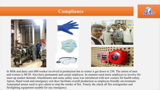 In Milk and dairy unit 600 worker involved in production but in winter it get down to 250. The ration of men
and women is 80/20. Also have permanent and casual employee. In summer need more employee to involve for
meet up market demand. Attachments and some safety issue was introduced with new comers for health safety.
Apron, Hand wash and emergency exit door facilitate overall production as employee friendly environment.
Automated sensor used to give alarm to stop the smoke of fire. Timely the check all fire extinguisher and
firefighting equipment useable for any emergency.
Compliance
 
