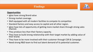 Opportunities
• Igloo have strong Brand value
• Strong market coverage.
• Well equipped with all modern facilities to compete its competitor.
• Standard factory and easy access to capital and all other region.
• Igloo have lots of opportunity of getting more market share through strong sales
channel.
• They produce less than their factory capacity.
• They have to build strong relationship with their target market by adding value of
their brand.
• They have to be more involved with their customer through CSR & Campaign.
• Need strong R&D team to find out latent demand of its potential customer.
Findings
 