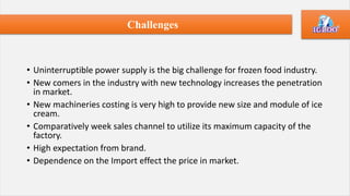 • Uninterruptible power supply is the big challenge for frozen food industry.
• New comers in the industry with new technology increases the penetration
in market.
• New machineries costing is very high to provide new size and module of ice
cream.
• Comparatively week sales channel to utilize its maximum capacity of the
factory.
• High expectation from brand.
• Dependence on the Import effect the price in market.
Challenges
 