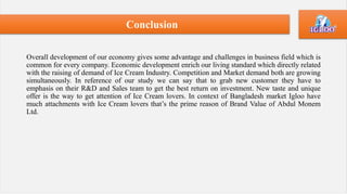 Overall development of our economy gives some advantage and challenges in business field which is
common for every company. Economic development enrich our living standard which directly related
with the raising of demand of Ice Cream Industry. Competition and Market demand both are growing
simultaneously. In reference of our study we can say that to grab new customer they have to
emphasis on their R&D and Sales team to get the best return on investment. New taste and unique
offer is the way to get attention of Ice Cream lovers. In context of Bangladesh market Igloo have
much attachments with Ice Cream lovers that’s the prime reason of Brand Value of Abdul Monem
Ltd.
Conclusion
 