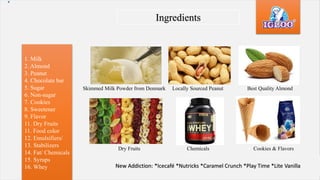 Skimmed Milk Powder from Denmark Locally Sourced Peanut Best Quality Almond
Dry Fruits Chemicals Cookies & Flavors
1. Milk
2. Almond
3. Peanut
4. Chocolate bar
5. Sugar
6. Non-sugar
7. Cookies
8. Sweetener
9. Flavor
11. Dry Fruits
11. Food color
12. Emulsifiers/
13. Stabilizers
14. Fat/ Chemicals
15. Syrups
16. Whey
Ingredients
New Addiction: *Icecafé *Nutricks *Caramel Crunch *Play Time *Lite Vanilla
 