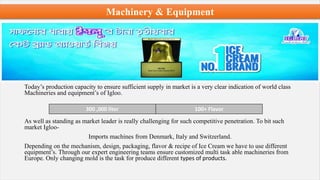 Machinery & Equipment
Today’s production capacity to ensure sufficient supply in market is a very clear indication of world class
Machineries and equipment’s of Igloo.
As well as standing as market leader is really challenging for such competitive penetration. To bit such
market Igloo-
Imports machines from Denmark, Italy and Switzerland.
Depending on the mechanism, design, packaging, flavor & recipe of Ice Cream we have to use different
equipment’s. Through our expert engineering teams ensure customized multi task able machineries from
Europe. Only changing mold is the task for produce different types of products.
300 ,000 liter 100+ Flavor
 