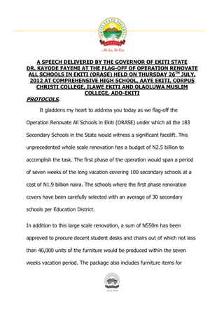 A SPEECH DELIVERED BY THE GOVERNOR OF EKITI STATE
DR. KAYODE FAYEMI AT THE FLAG-OFF OF OPERATION RENOVATE
 ALL SCHOOLS IN EKITI (ORASE) HELD ON THURSDAY 26TH JULY,
 2012 AT COMPREHENSIVE HIGH SCHOOL, AAYE EKITI, CORPUS
   CHRISTI COLLEGE, ILAWE EKITI AND OLAOLUWA MUSLIM
                    COLLEGE, ADO-EKITI
PROTOCOLS,
     It gladdens my heart to address you today as we flag-off the

Operation Renovate All Schools in Ekiti (ORASE) under which all the 183

Secondary Schools in the State would witness a significant facelift. This

unprecedented whole scale renovation has a budget of N2.5 billion to

accomplish the task. The first phase of the operation would span a period

of seven weeks of the long vacation covering 100 secondary schools at a

cost of N1.9 billion naira. The schools where the first phase renovation

covers have been carefully selected with an average of 30 secondary

schools per Education District.


In addition to this large scale renovation, a sum of N550m has been

approved to procure decent student desks and chairs out of which not less

than 40,000 units of the furniture would be produced within the seven

weeks vacation period. The package also includes furniture items for
 