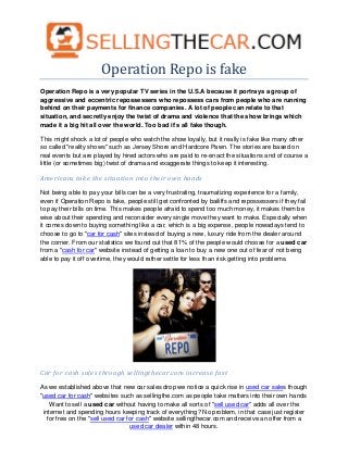 Operation Repo is fake
Operation Repo is a very popular TV series in the U.S.A because it portrays a group of
aggressive and eccentric repossessers who repossess cars from people who are running
behind on their payments for finance companies. A lot of people can relate to that
situation, and secretly enjoy the twist of drama and violence that the show brings which
made it a big hit all over the world. Too bad it's all fake though.

This might shock a lot of people who watch the show loyally, but it really is fake like many other
so called "reality shows" such as Jersey Shore and Hardcore Pawn. The stories are based on
real events but are played by hired actors who are paid to re-enact the situations and of course a
little (or sometimes big) twist of drama and exaggerate things to keep it interesting.

Americans take the situation into their own hands

Not being able to pay your bills can be a very frustrating, traumatizing experience for a family,
even if Operation Repo is fake, people still get confronted by bailiffs and repossessers if they fail
to pay their bills on time. This makes people afraid to spend too much money, it makes them be
wise about their spending and reconsider every single move they want to make. Especially when
it comes down to buying something like a car, which is a big expense, people nowadays tend to
choose to go to "car for cash" sites instead of buying a new, luxury ride from the dealer around
the corner. From our statistics we found out that 81% of the people would choose for a used car
from a "cash for car" website instead of getting a loan to buy a new one out of fear of not being
able to pay it off overtime, they would rather settle for less than risk getting into problems.




Car for cash sales through sellingthecar.com increase fast

As we established above that new car sales drop we notice a quick rise in used car sales though
"used car for cash" websites such as sellingthe.com as people take matters into their own hands
    Want to sell a used car without having to make all sorts of "sell used car" adds all over the
 internet and spending hours keeping track of everything? No problem, in that case just register
   for free on the "sell used car for cash" website sellingthecar.com and receive an offer from a
                                   used car dealer within 48 hours.
 
