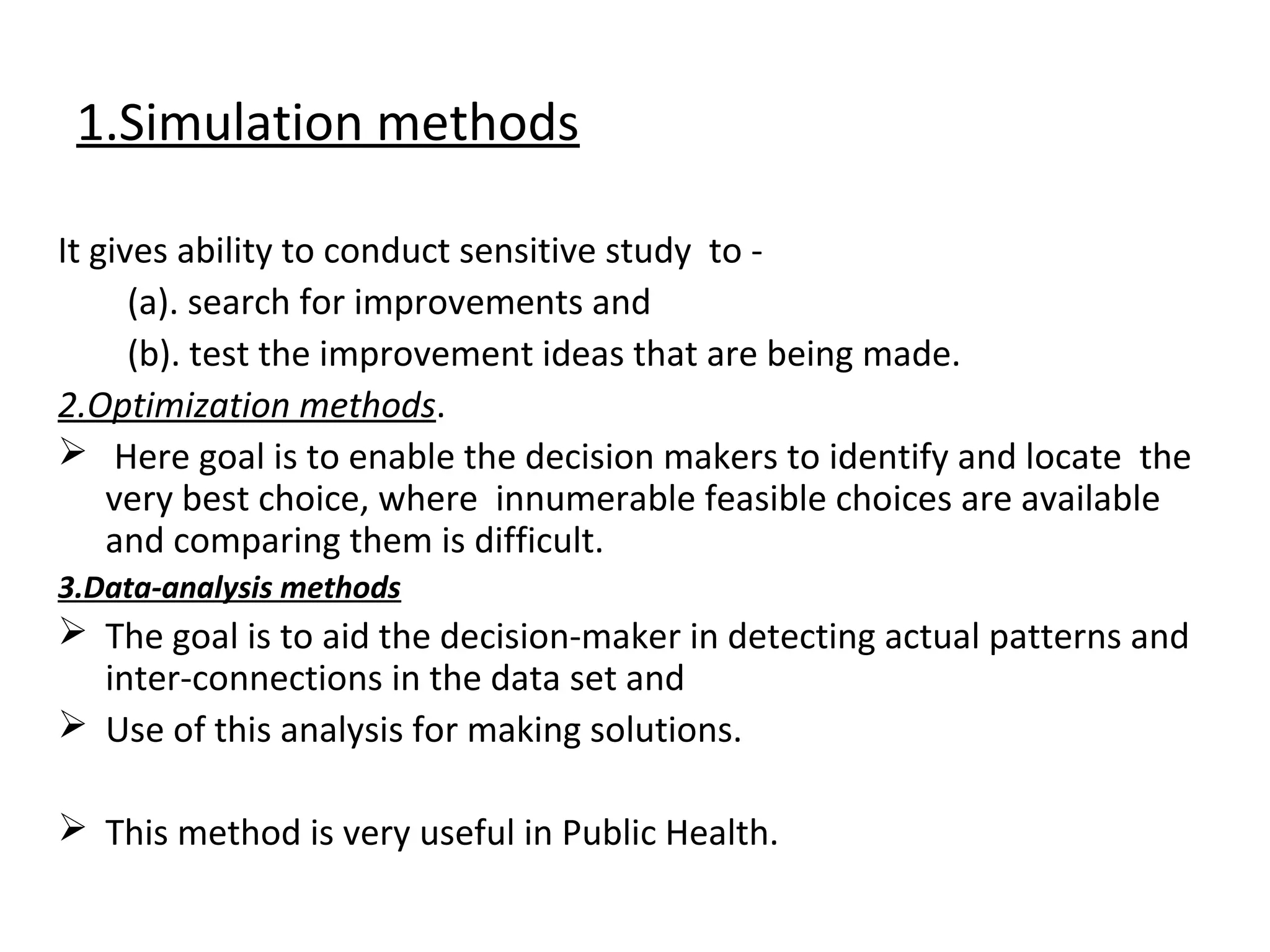 1.Simulation methods
It gives ability to conduct sensitive study to -
(a). search for improvements and
(b). test the improvement ideas that are being made.
2.Optimization methods.
 Here goal is to enable the decision makers to identify and locate the
very best choice, where innumerable feasible choices are available
and comparing them is difficult.
3.Data-analysis methods
 The goal is to aid the decision-maker in detecting actual patterns and
inter-connections in the data set and
 Use of this analysis for making solutions.
 This method is very useful in Public Health.
 