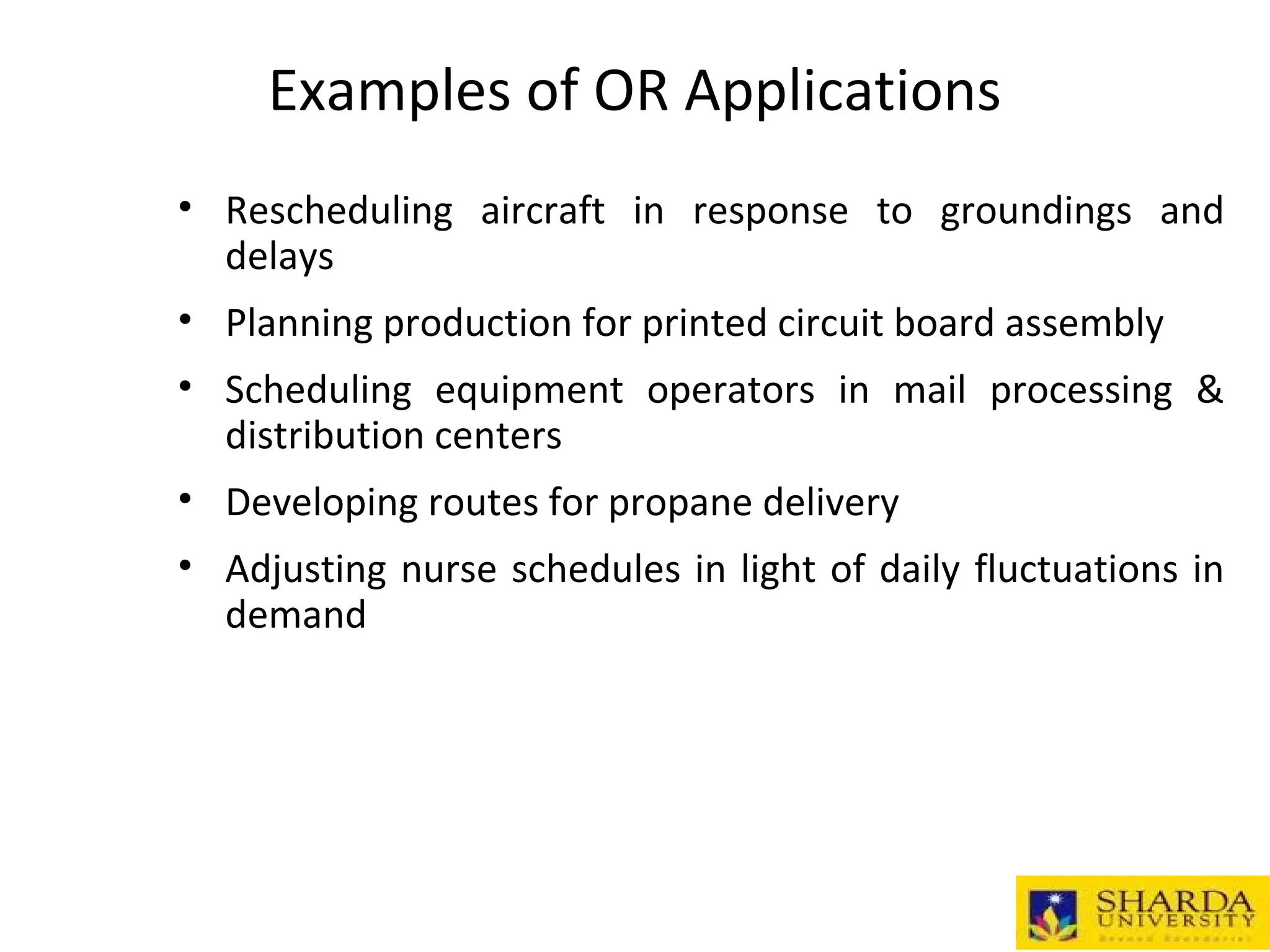 Examples of OR Applications
• Rescheduling aircraft in response to groundings and
delays
• Planning production for printed circuit board assembly
• Scheduling equipment operators in mail processing &
distribution centers
• Developing routes for propane delivery
• Adjusting nurse schedules in light of daily fluctuations in
demand
 