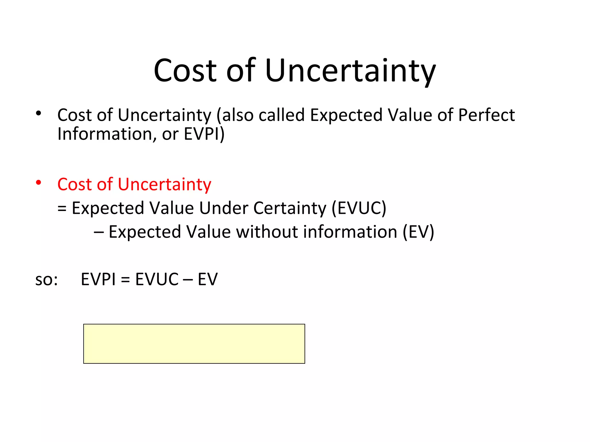 Cost of Uncertainty
• Cost of Uncertainty (also called Expected Value of Perfect
Information, or EVPI)
• Cost of Uncertainty
= Expected Value Under Certainty (EVUC)
– Expected Value without information (EV)
so: EVPI = EVUC – EV
 