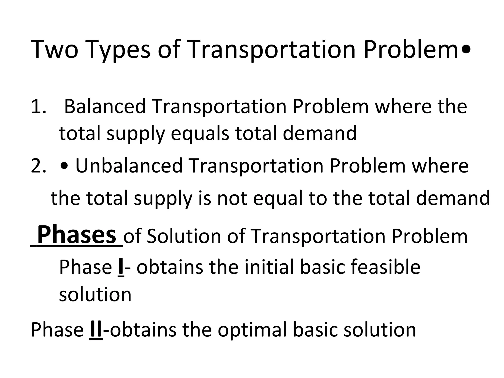 Two Types of Transportation Problem•
1. Balanced Transportation Problem where the
total supply equals total demand
2. • Unbalanced Transportation Problem where
the total supply is not equal to the total demand
Phases of Solution of Transportation Problem
Phase I- obtains the initial basic feasible
solution
Phase II-obtains the optimal basic solution
 