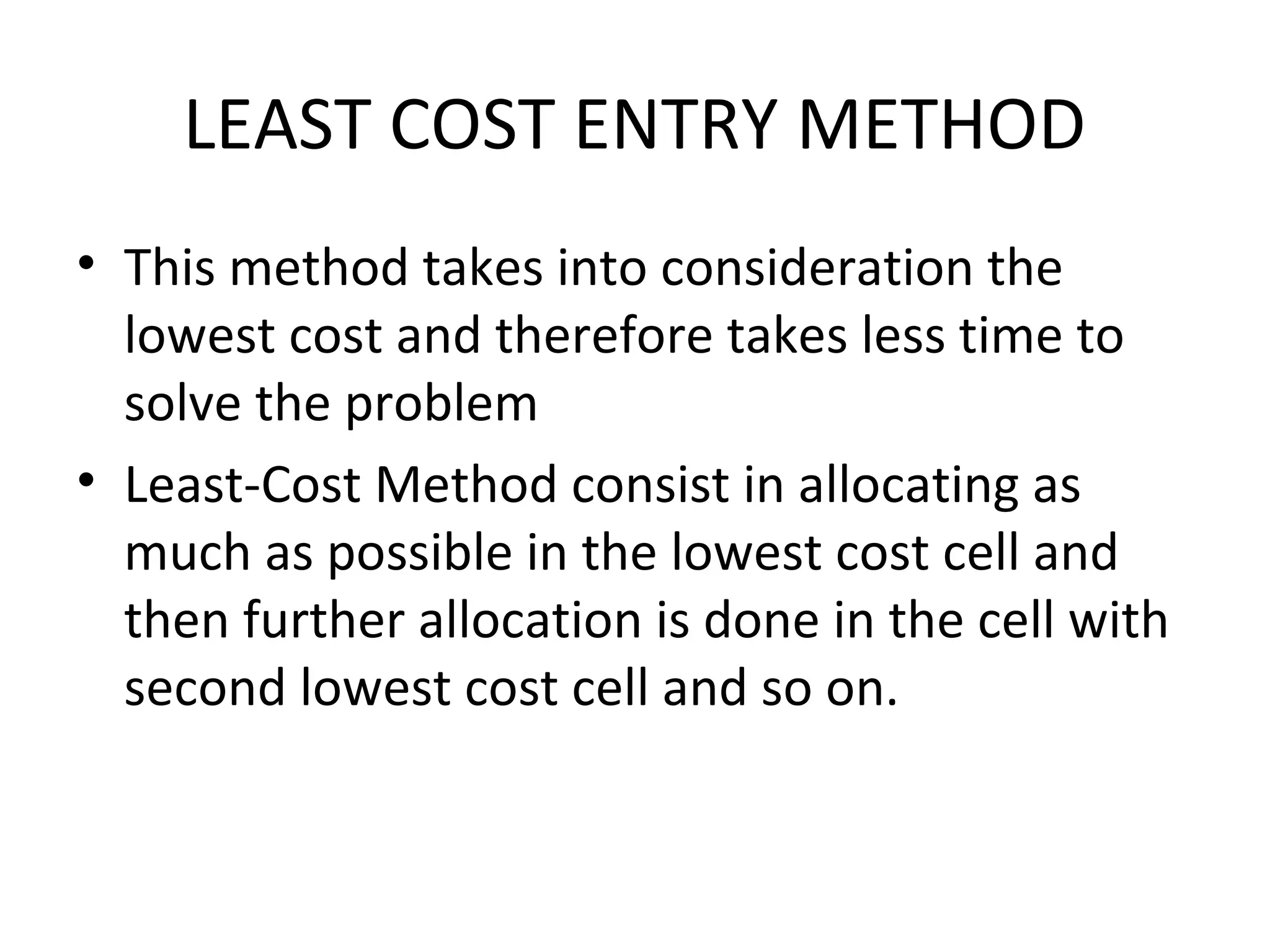 LEAST COST ENTRY METHOD
• This method takes into consideration the
lowest cost and therefore takes less time to
solve the problem
• Least-Cost Method consist in allocating as
much as possible in the lowest cost cell and
then further allocation is done in the cell with
second lowest cost cell and so on.
 